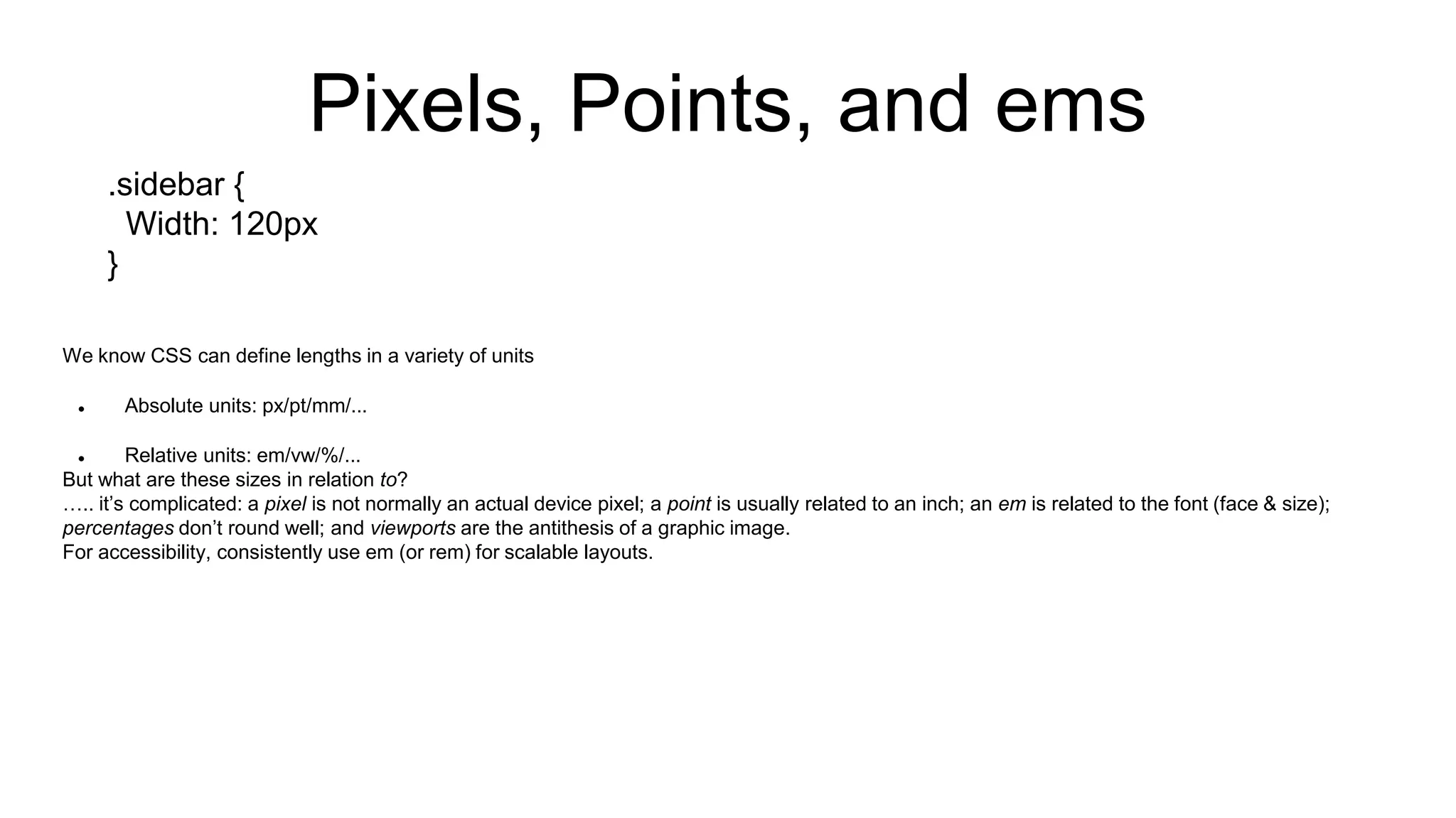 We know CSS can define lengths in a variety of units
 Absolute units: px/pt/mm/...
 Relative units: em/vw/%/...
But what are these sizes in relation to?
….. it’s complicated: a pixel is not normally an actual device pixel; a point is usually related to an inch; an em is related to the font (face & size);
percentages don’t round well; and viewports are the antithesis of a graphic image.
For accessibility, consistently use em (or rem) for scalable layouts.
Pixels, Points, and ems
.sidebar {
Width: 120px
}
 