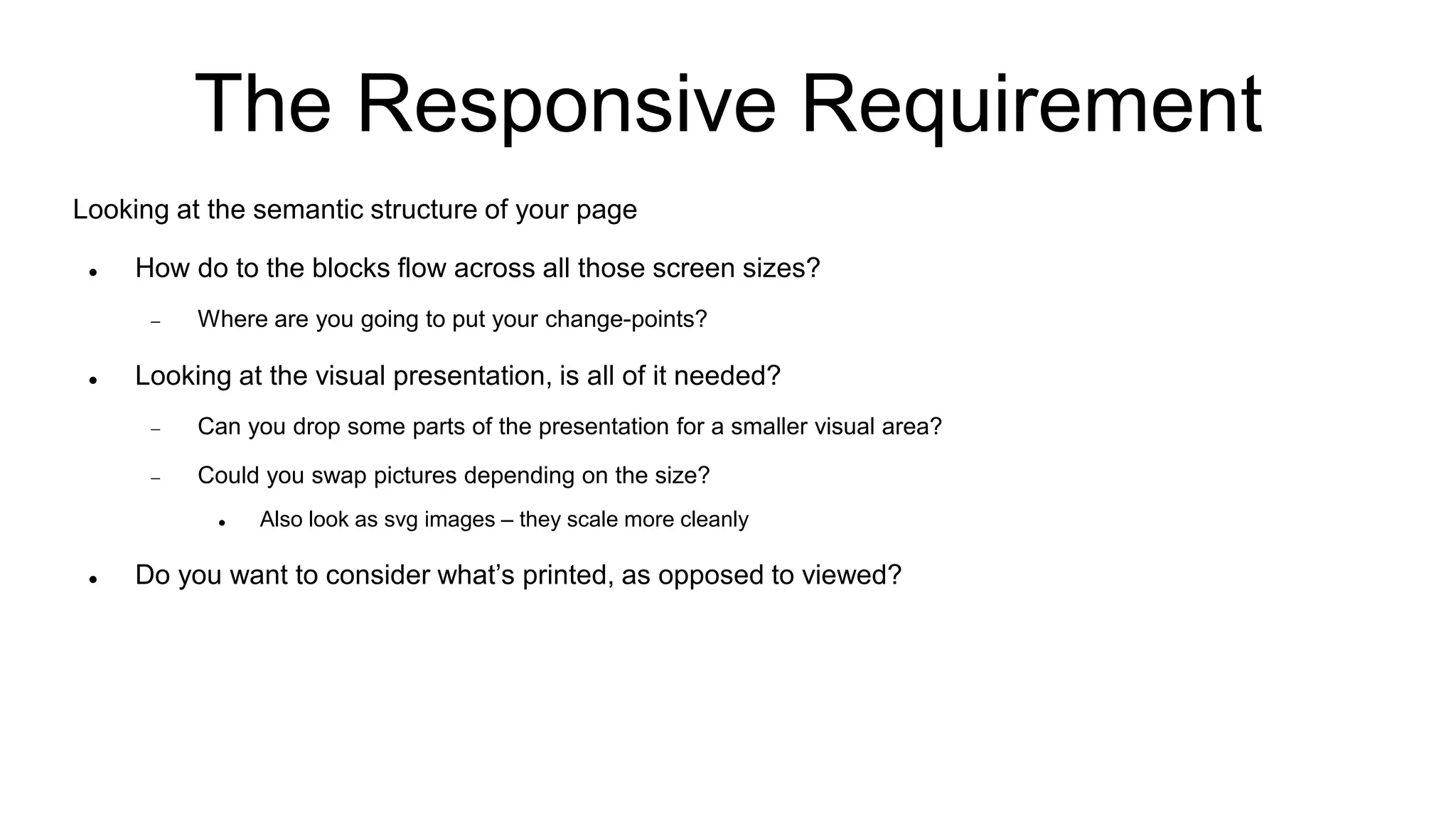 The Responsive Requirement
Looking at the semantic structure of your page
 How do to the blocks flow across all those screen sizes?
 Where are you going to put your change-points?
 Looking at the visual presentation, is all of it needed?
 Can you drop some parts of the presentation for a smaller visual area?
 Could you swap pictures depending on the size?
 Also look as svg images – they scale more cleanly
 Do you want to consider what’s printed, as opposed to viewed?
 