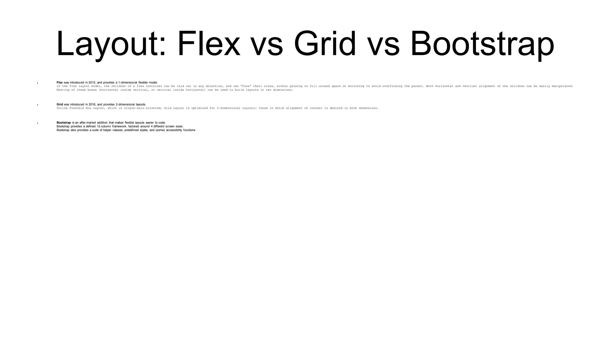 Layout: Flex vs Grid vs Bootstrap
 Flex was introduced in 2012, and provides a 1-dimensional flexible model.
In the flex layout model, the children of a flex container can be laid out in any direction, and can “flex” their sizes, either growing to fill unused space or shrinking to avoid overflowing the parent. Both horizontal and vertical alignment of the children can be easily manipulated.
Nesting of these boxes (horizontal inside vertical, or vertical inside horizontal) can be used to build layouts in two dimensions.
 Grid was introduced in 2016, and provides 2-dimensional layouts.
Unlike Flexible Box Layout, which is single-axis–oriented, Grid Layout is optimized for 2-dimensional layouts: those in which alignment of content is desired in both dimensions.
 Bootstrap is an after-market addition that makes flexible layouts easier to code.
Bootstrap provides a defined 12-column framework, factored around 4 different screen sizes.
Bootstrap also provides a suite of helper classes, predefined styles, and (some) accessibility functions
 