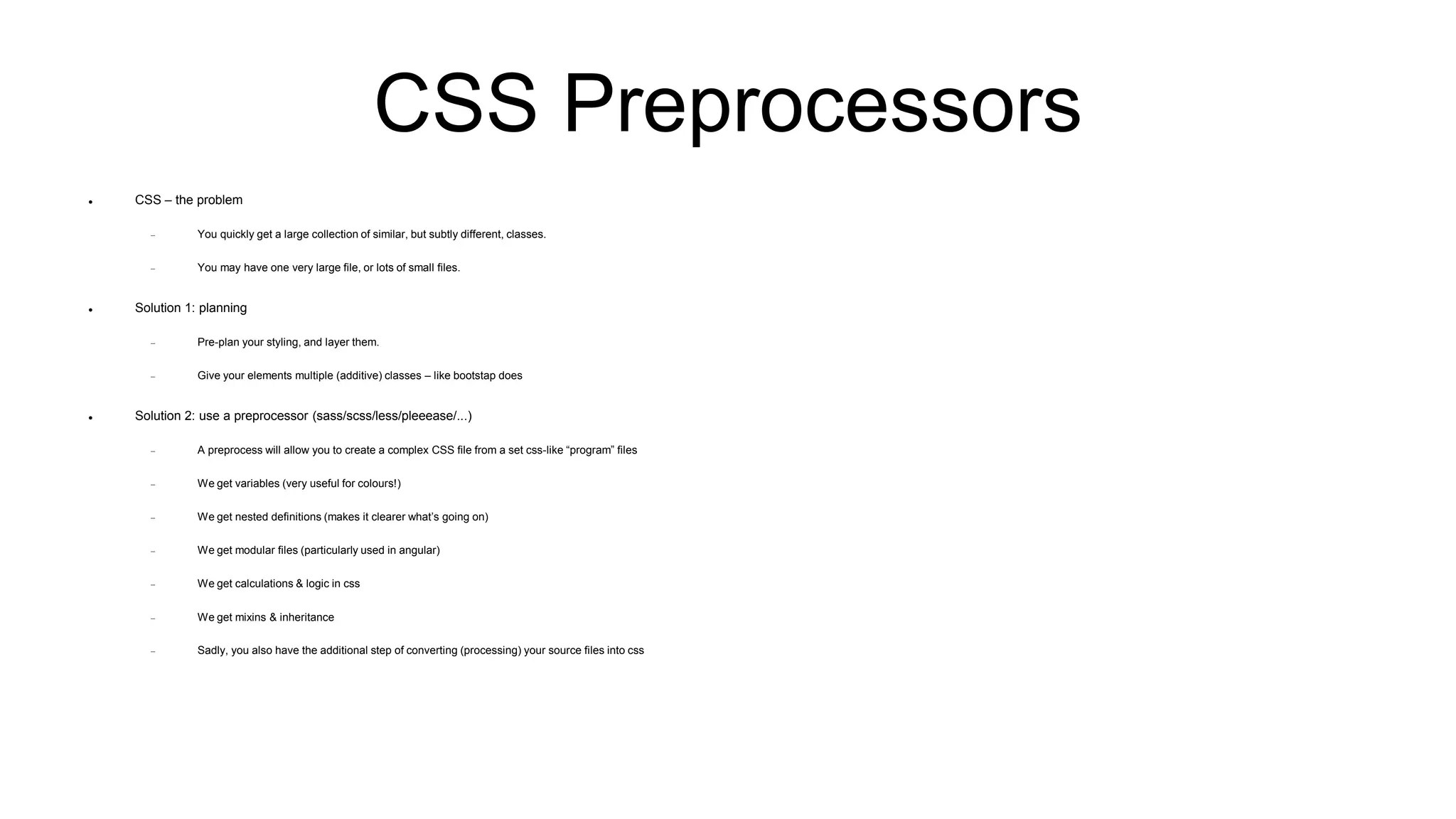 CSS Preprocessors
 CSS – the problem
 You quickly get a large collection of similar, but subtly different, classes.
 You may have one very large file, or lots of small files.
 Solution 1: planning
 Pre-plan your styling, and layer them.
 Give your elements multiple (additive) classes – like bootstap does
 Solution 2: use a preprocessor (sass/scss/less/pleeease/...)
 A preprocess will allow you to create a complex CSS file from a set css-like “program” files
 We get variables (very useful for colours!)
 We get nested definitions (makes it clearer what’s going on)
 We get modular files (particularly used in angular)
 We get calculations & logic in css
 We get mixins & inheritance
 Sadly, you also have the additional step of converting (processing) your source files into css
 