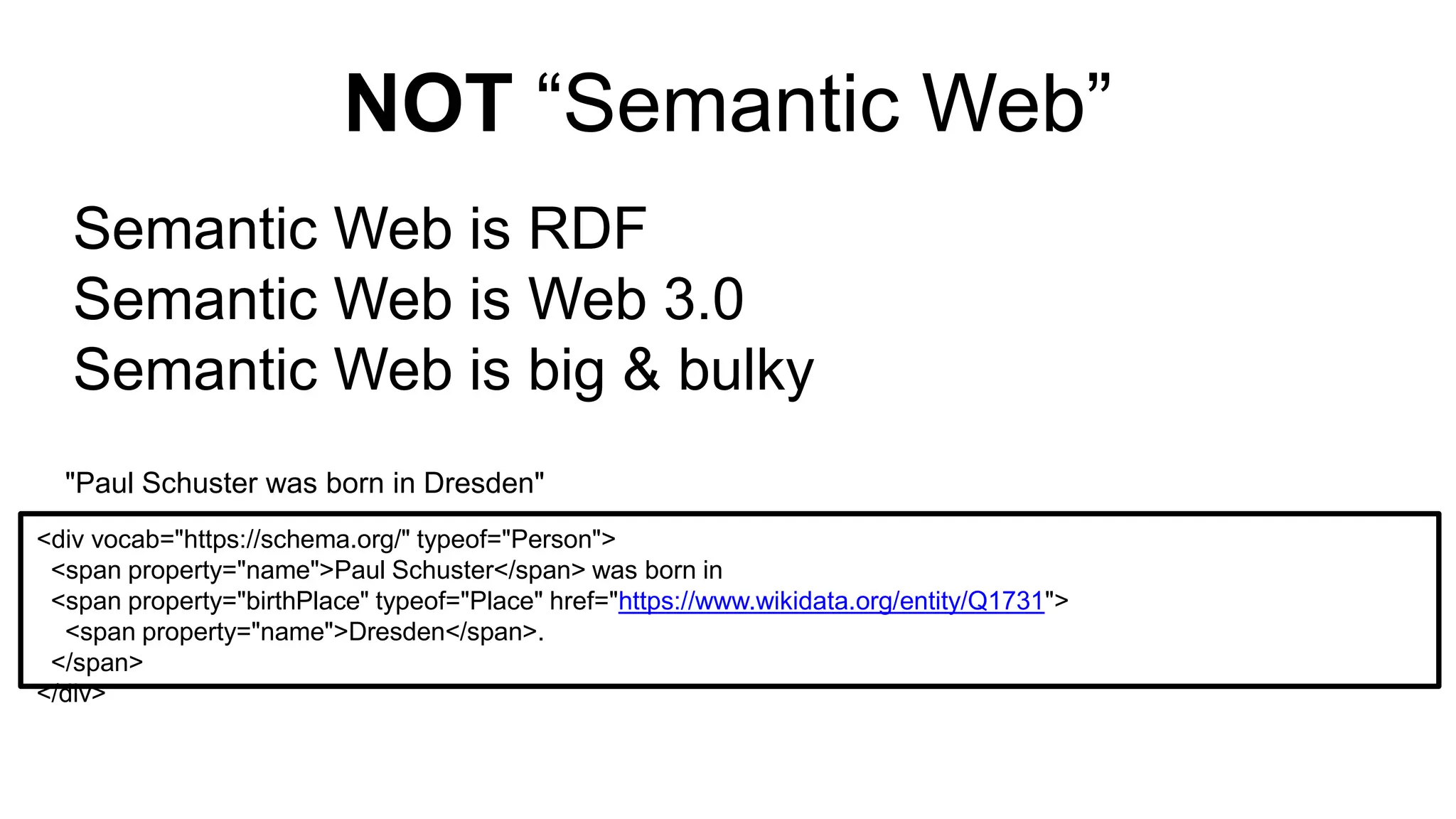 NOT “Semantic Web”
Semantic Web is RDF
Semantic Web is Web 3.0
Semantic Web is big & bulky
<div vocab="https://schema.org/" typeof="Person">
<span property="name">Paul Schuster</span> was born in
<span property="birthPlace" typeof="Place" href="https://www.wikidata.org/entity/Q1731">
<span property="name">Dresden</span>.
</span>
</div>
"Paul Schuster was born in Dresden"
 