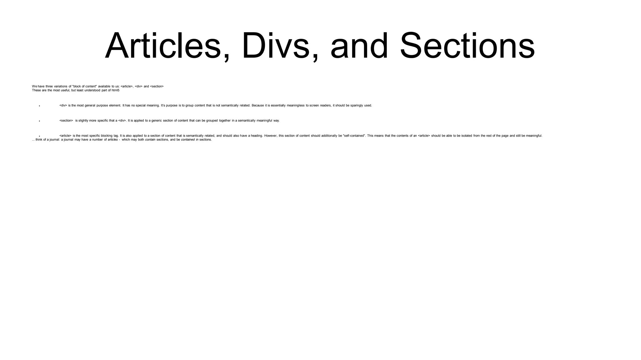 Articles, Divs, and Sections
We have three variations of "block of content" available to us: <article>, <div> and <section>
These are the most useful, but least understood part of html5
 <div> is the most general purpose element. It has no special meaning. It’s purpose is to group content that is not semantically related. Because it is essentially meaningless to screen readers, it should be sparingly used.
 <section> is slightly more specific that a <div>. It is applied to a generic section of content that can be grouped together in a semantically meaningful way.
 <article> is the most specific blocking tag. It is also applied to a section of content that is semantically related, and should also have a heading. However, this section of content should additionally be "self-contained". This means that the contents of an <article> should be able to be isolated from the rest of the page and still be meaningful.
... think of a journal: a journal may have a number of articles - which may both contain sections, and be contained in sections.
 