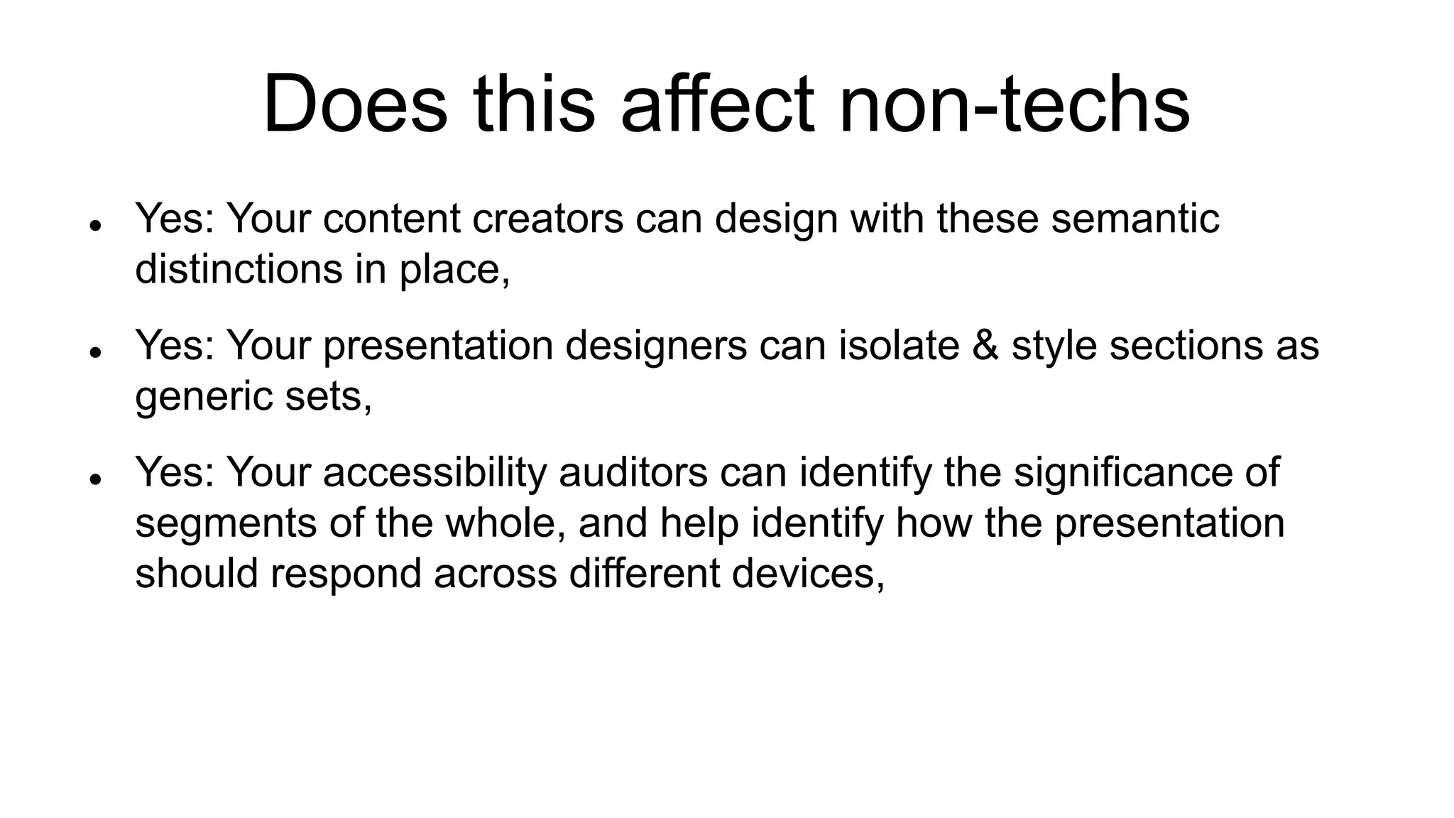 Does this affect non-techs
 Yes: Your content creators can design with these semantic
distinctions in place,
 Yes: Your presentation designers can isolate & style sections as
generic sets,
 Yes: Your accessibility auditors can identify the significance of
segments of the whole, and help identify how the presentation
should respond across different devices,
 