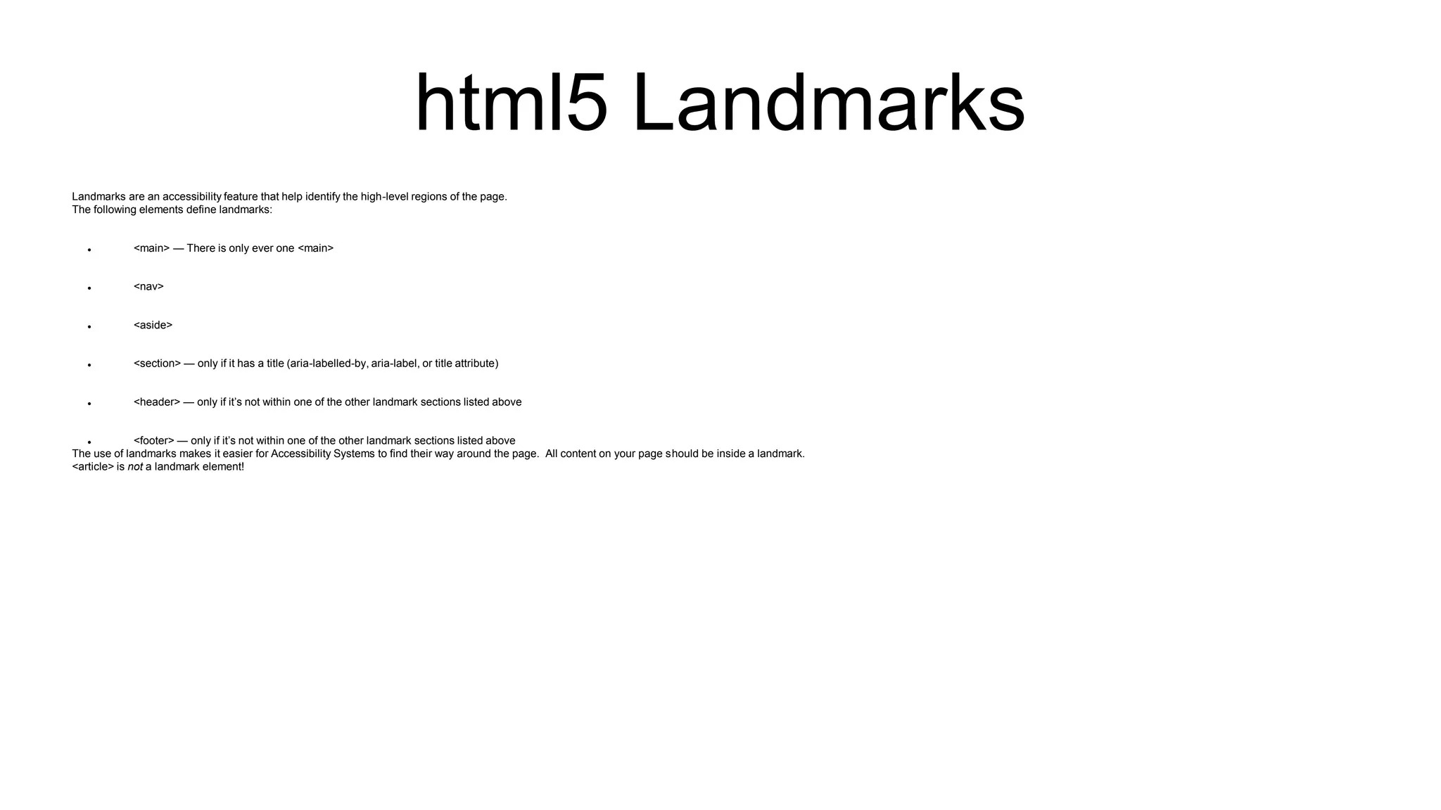html5 Landmarks
Landmarks are an accessibility feature that help identify the high-level regions of the page.
The following elements define landmarks:
 <main> — There is only ever one <main>
 <nav>
 <aside>
 <section> — only if it has a title (aria-labelled-by, aria-label, or title attribute)
 <header> — only if it’s not within one of the other landmark sections listed above
 <footer> — only if it’s not within one of the other landmark sections listed above
The use of landmarks makes it easier for Accessibility Systems to find their way around the page. All content on your page should be inside a landmark.
<article> is not a landmark element!
 