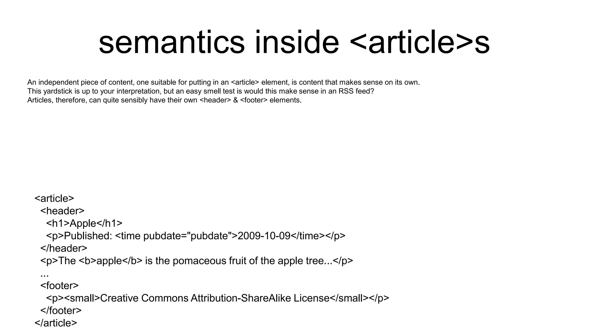 semantics inside <article>s
An independent piece of content, one suitable for putting in an <article> element, is content that makes sense on its own.
This yardstick is up to your interpretation, but an easy smell test is would this make sense in an RSS feed?
Articles, therefore, can quite sensibly have their own <header> & <footer> elements.
<article>
<header>
<h1>Apple</h1>
<p>Published: <time pubdate="pubdate">2009-10-09</time></p>
</header>
<p>The <b>apple</b> is the pomaceous fruit of the apple tree...</p>
...
<footer>
<p><small>Creative Commons Attribution-ShareAlike License</small></p>
</footer>
</article>
 
