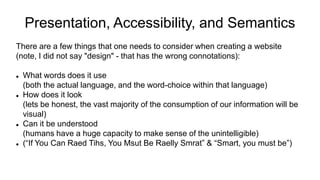 Presentation, Accessibility, and Semantics
There are a few things that one needs to consider when creating a website
(note, I did not say "design" - that has the wrong connotations):
 What words does it use
(both the actual language, and the word-choice within that language)
 How does it look
(lets be honest, the vast majority of the consumption of our information will be
visual)
 Can it be understood
(humans have a huge capacity to make sense of the unintelligible)
 (“If You Can Raed Tihs, You Msut Be Raelly Smrat” & “Smart, you must be”)
 