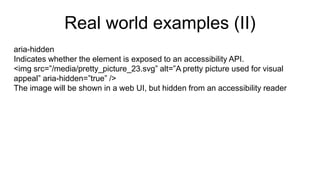 Real world examples (II)
aria-hidden
Indicates whether the element is exposed to an accessibility API.
<img src=”/media/pretty_picture_23.svg” alt=”A pretty picture used for visual
appeal” aria-hidden=”true” />
The image will be shown in a web UI, but hidden from an accessibility reader
 