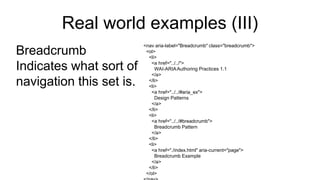 Real world examples (III)
Breadcrumb
Indicates what sort of
navigation this set is.
<nav aria-label="Breadcrumb" class="breadcrumb">
<ol>
<li>
<a href="../../">
WAI-ARIAAuthoring Practices 1.1
</a>
</li>
<li>
<a href="../../#aria_ex">
Design Patterns
</a>
</li>
<li>
<a href="../../#breadcrumb">
Breadcrumb Pattern
</a>
</li>
<li>
<a href="./index.html" aria-current="page">
Breadcrumb Example
</a>
</li>
</ol>
 