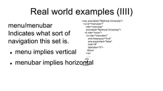 Real world examples (IIII)
menu/menubar
Indicates what sort of
navigation this set is.
 menu implies vertical
 menubar implies horizontal
<nav aria-label="Mythical University">
<ul id="menubar1"
role="menubar"
aria-label="Mythical University">
<li role="none">
<a role="menuitem"
aria-haspopup="true"
aria-expanded="false"
href="#"
tabindex="0">
About
</a>
…...
</li>
</ul>
</nav>
 