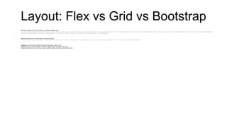 Layout: Flex vs Grid vs Bootstrap
 Flex was introduced in 2012, and provides a 1-dimensional flexible model.
In the flex layout model, the children of a flex container can be laid out in any direction, and can “flex” their sizes, either growing to fill unused space or shrinking to avoid overflowing the parent. Both horizontal and vertical alignment of the children can be easily manipulated.
Nesting of these boxes (horizontal inside vertical, or vertical inside horizontal) can be used to build layouts in two dimensions.
 Grid was introduced in 2016, and provides 2-dimensional layouts.
Unlike Flexible Box Layout, which is single-axis–oriented, Grid Layout is optimized for 2-dimensional layouts: those in which alignment of content is desired in both dimensions.
 Bootstrap is an after-market addition that makes flexible layouts easier to code.
Bootstrap provides a defined 12-column framework, factored around 4 different screen sizes.
Bootstrap also provides a suite of helper classes, predefined styles, and (some) accessibility functions
 