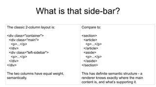 What is that side-bar?
The classic 2-column layout is:
<div class="container">
<div class="main">
<p>...</p>
</div>
<div class="left-sidebar">
<p>...</p>
</div>
</div>
The two columns have equal weight,
semantically.
Compare to:
<section>
<article>
<p>...</p>
</article>
<aside>
<p>...</p>
</aside>
</section>
This has definite semantic structure - a
renderer knows exactly where the main
content is, and what’s supporting it.
 