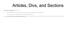 Articles, Divs, and Sections
We have three variations of "block of content" available to us: <article>, <div> and <section>
These are the most useful, but least understood part of html5
 <div> is the most general purpose element. It has no special meaning. It’s purpose is to group content that is not semantically related. Because it is essentially meaningless to screen readers, it should be sparingly used.
 <section> is slightly more specific that a <div>. It is applied to a generic section of content that can be grouped together in a semantically meaningful way.
 <article> is the most specific blocking tag. It is also applied to a section of content that is semantically related, and should also have a heading. However, this section of content should additionally be "self-contained". This means that the contents of an <article> should be able to be isolated from the rest of the page and still be meaningful.
... think of a journal: a journal may have a number of articles - which may both contain sections, and be contained in sections.
 