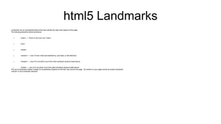 html5 Landmarks
Landmarks are an accessibility feature that help identify the high-level regions of the page.
The following elements define landmarks:
 <main> — There is only ever one <main>
 <nav>
 <aside>
 <section> — only if it has a title (aria-labelled-by, aria-label, or title attribute)
 <header> — only if it’s not within one of the other landmark sections listed above
 <footer> — only if it’s not within one of the other landmark sections listed above
The use of landmarks makes it easier for Accessibility Systems to find their way around the page. All content on your page should be inside a landmark.
<article> is not a landmark element!
 