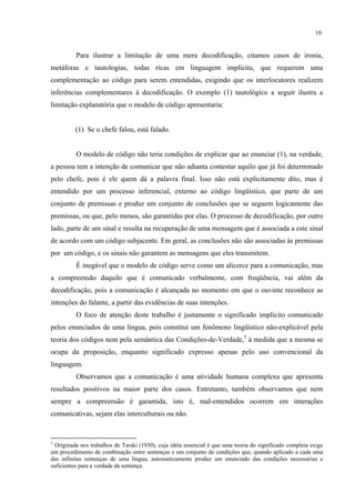 10
Para ilustrar a limitação de uma mera decodificação, citamos casos de ironia,
metáforas e tautologias, todas ricas em linguagem implícita, que requerem uma
complementação ao código para serem entendidas, exigindo que os interlocutores realizem
inferências complementares à decodificação. O exemplo (1) tautológico a seguir ilustra a
limitação explanatória que o modelo de código apresentaria:
(1) Se o chefe falou, está falado.
O modelo de código não teria condições de explicar que ao enunciar (1), na verdade,
a pessoa tem a intenção de comunicar que não adianta contestar aquilo que já foi determinado
pelo chefe, pois é ele quem dá a palavra final. Isso não está explicitamente dito, mas é
entendido por um processo inferencial, externo ao código lingüístico, que parte de um
conjunto de premissas e produz um conjunto de conclusões que se seguem logicamente das
premissas, ou que, pelo menos, são garantidas por elas. O processo de decodificação, por outro
lado, parte de um sinal e resulta na recuperação de uma mensagem que é associada a este sinal
de acordo com um código subjacente. Em geral, as conclusões não são associadas às premissas
por um código, e os sinais não garantem as mensagens que eles transmitem.
É inegável que o modelo de código serve como um alicerce para a comunicação, mas
a compreensão daquilo que é comunicado verbalmente, com freqüência, vai além da
decodificação, pois a comunicação é alcançada no momento em que o ouvinte reconhece as
intenções do falante, a partir das evidências de suas intenções.
O foco de atenção deste trabalho é justamente o significado implícito comunicado
pelos enunciados de uma língua, pois constitui um fenômeno lingüístico não-explicável pela
teoria dos códigos nem pela semântica das Condições-de-Verdade,5
à medida que a mesma se
ocupa da proposição, enquanto significado expresso apenas pelo uso convencional da
linguagem.
Observamos que a comunicação é uma atividade humana complexa que apresenta
resultados positivos na maior parte dos casos. Entretanto, também observamos que nem
sempre a compreensão é garantida, isto é, mal-entendidos ocorrem em interações
comunicativas, sejam elas interculturais ou não.
5
Originada nos trabalhos de Tarski (1930), cuja idéia essencial é que uma teoria do significado completa exige
um procedimento de combinação entre sentenças e um conjunto de condições que, quando aplicado a cada uma
das infinitas sentenças de uma língua, automaticamente produz um enunciado das condições necessárias e
suficientes para a verdade da sentença.
 