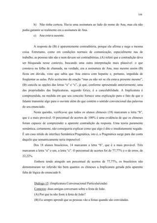 104
b) Não tinha certeza. Havia uma assinatura ao lado do nome de Ana, mas ela não
podia garantir se realmente era a assinatura de Ana.
c) Ana estava ausente.
A resposta de (B) é aparentemente contraditória, porque ela afirma e nega a mesma
coisa. Entretanto, como em condições normais de comunicação, especialmente nas de
trabalho, as pessoas não são e nem devem ser contraditórias, (A) infere que a contradição deva
ser bloqueada nesse contexto, buscando uma outra interpretação mais plausível: o que
constava na folha de chamada, na verdade, era a assinatura de Ana, mas mesmo assim (B)
ficou em dúvida, visto que sabia que Ana estava com hepatite e, portanto, impedida de
freqüentar as aulas. Pelo acréscimo da oração “mas eu não sei se ela estava presente mesmo”,
(B) cancela as opções das letras “a” e “c”, já que, conforme apresentado anteriormente, uma
das propriedades das Implicaturas, segundo Grice, é a cancelabilidade. A Implicatura é
compreendida, na medida em que seu conceito fornece uma explicação para o fato de que o
falante transmite algo para o ouvinte além do que contém o sentido convencional das palavras
do seu enunciado.
Nesta questão, verifica-se que todos os alunos chineses (18) marcaram a letra “b”,
que é a mais provável. O percentual de acertos de 100% é uma evidência de que os chineses
foram capazes de compreender a aparente contradição da resposta. Uma teoria puramente
semântica, certamente, não conseguiria explicar como que algo é dito e imediatamente negado.
É um caso nítido de interface Semântica/Pragmática, isto é, a Pragmática surge para dar conta
daquilo que semanticamente seria impossível.
Dos 18 alunos brasileiros, 14 marcaram a letra “b”, que é a mais provável. Três
marcaram a letra “a” e um, a letra “c”. O percentual de acertos foi de 77,77% e o de erros, de
22,22%.
Embora tendo atingido um percentual de acertos de 77,77%, os brasileiros não
demonstraram ter inferido tão bem quantos os chineses a Implicatura gerada pela aparente
falta de lógica do enunciado b.
Diálogo 15: (Implicatura Conversacional Particularizada)
Contexto: duas amigas conversam sobre a festa de João.
(A) Por que tu não foste à festa de João?
(B) Eu sempre aprendi que as pessoas vão a festas quando são convidadas.
 