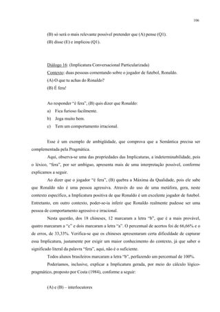 106
(B) só será o mais relevante possível pretender que (A) pense (Q1).
(B) disse (E) e implicou (Q1).
Diálogo 16: (Implicatura Conversacional Particularizada)
Contexto: duas pessoas comentando sobre o jogador de futebol, Ronaldo.
(A) O que tu achas do Ronaldo?
(B) É fera!
Ao responder “é fera”, (B) quis dizer que Ronaldo:
a) Fica furioso facilmente.
b) Joga muito bem.
c) Tem um comportamento irracional.
Esse é um exemplo de ambigüidade, que comprova que a Semântica precisa ser
complementada pela Pragmática.
Aqui, observa-se uma das propriedades das Implicaturas, a indeterminabilidade, pois
o léxico, “fera”, por ser ambíguo, apresenta mais de uma interpretação possível, conforme
explicamos a seguir.
Ao dizer que o jogador “é fera”, (B) quebra a Máxima da Qualidade, pois ele sabe
que Ronaldo não é uma pessoa agressiva. Através do uso de uma metáfora, gera, neste
contexto específico, a Implicatura positiva de que Ronaldo é um excelente jogador de futebol.
Entretanto, em outro contexto, poder-se-ia inferir que Ronaldo realmente pudesse ser uma
pessoa de comportamento agressivo e irracional.
Nesta questão, dos 18 chineses, 12 marcaram a letra “b”, que é a mais provável,
quatro marcaram a “c” e dois marcaram a letra “a”. O percentual de acertos foi de 66,66% e o
de erros, de 33,33%. Verifica-se que os chineses apresentaram certa dificuldade de capturar
essa Implicatura, justamente por exigir um maior conhecimento do contexto, já que saber o
significado literal da palavra “fera”, aqui, não é o suficiente.
Todos alunos brasileiros marcaram a letra “b”, perfazendo um percentual de 100%.
Poderíamos, inclusive, explicar a Implicatura gerada, por meio do cálculo lógico-
pragmático, proposto por Costa (1984), conforme a seguir:
(A) e (B) – interlocutores
 