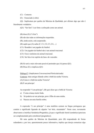 107
(C) – Contexto
(E) – Enunciado (o dito)
(Q)– Implicatura por quebra da Máxima da Qualidade, por afirmar algo que não é
literalmente verdadeiro.
(Q1) “Ser fera” é ser forte e esforçado como um animal.
(B) disse (E) (“é fera”)
(B) não deu todas as informações requeridas.
(B), ainda assim, está cooperando.
(B) supõe que (A) saiba (C: C1, C2, C3, C4, ...)
(C1) Ronaldo é um jogador de futebol.
(C2) Um jogador de futebol não é um animal irracional.
(C3) Fera é sinônimo de animal irracional.
(C4) Ser fera é ter espírito de luta e de vencedor.
(B) Só será o mais relevante possível pretender que (A) pense (Q1).
(B) Disse (E) e implicou (Q1)
Diálogo17: (Implicatura Conversacional Particularizada)
Contexto: duas amigas falando sobre o bebê da rainha Victoria.
(A) Como é o bebê da rainha Victoria?
(B) É um príncipe!
Ao responder “é um príncipe”, (B) quis dizer que o bebê de Victoria:
a) É uma criança muito linda.
b) Só poderia ser um príncipe, pois é filho de uma rainha.
c) Nasceu em uma família nobre.
A expressão “é um príncipe” é uma metáfora comum na língua portuguesa que
contém o significado figurado de alguém “ser belo, encantador”. Neste caso, novamente
observamos a interface Semântica/Pragmática, já que o significado literal (semântico) precisou
ser complementado pelo extraliteral (pragmático).
Há uma quebra da Máxima da Quantidade, pois (B) respondendo de forma
redundante e, por isso, aparentemente pouco informativa, implica que deseja comunicar algo
 