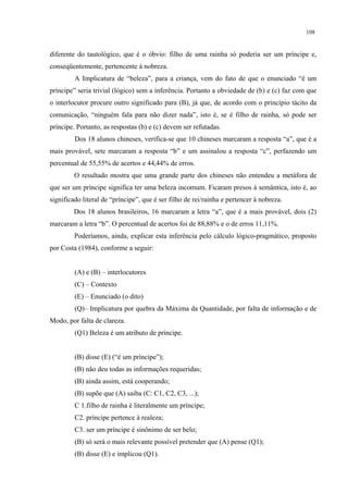 108
diferente do tautológico, que é o óbvio: filho de uma rainha só poderia ser um príncipe e,
conseqüentemente, pertencente à nobreza.
A Implicatura de “beleza”, para a criança, vem do fato de que o enunciado “é um
príncipe” seria trivial (lógico) sem a inferência. Portanto a obviedade de (b) e (c) faz com que
o interlocutor procure outro significado para (B), já que, de acordo com o princípio tácito da
comunicação, “ninguém fala para não dizer nada”, isto é, se é filho de rainha, só pode ser
príncipe. Portanto, as respostas (b) e (c) devem ser refutadas.
Dos 18 alunos chineses, verifica-se que 10 chineses marcaram a resposta “a”, que é a
mais provável, sete marcaram a resposta “b” e um assinalou a resposta “c”, perfazendo um
percentual de 55,55% de acertos e 44,44% de erros.
O resultado mostra que uma grande parte dos chineses não entendeu a metáfora de
que ser um príncipe significa ter uma beleza incomum. Ficaram presos à semântica, isto é, ao
significado literal de “príncipe”, que é ser filho de rei/rainha e pertencer à nobreza.
Dos 18 alunos brasileiros, 16 marcaram a letra “a”, que é a mais provável, dois (2)
marcaram a letra “b”. O percentual de acertos foi de 88,88% e o de erros 11,11%.
Poderíamos, ainda, explicar esta inferência pelo cálculo lógico-pragmático, proposto
por Costa (1984), conforme a seguir:
(A) e (B) – interlocutores
(C) – Contexto
(E) – Enunciado (o dito)
(Q)– Implicatura por quebra da Máxima da Quantidade, por falta de informação e de
Modo, por falta de clareza.
(Q1) Beleza é um atributo de príncipe.
(B) disse (E) (“é um príncipe”);
(B) não deu todas as informações requeridas;
(B) ainda assim, está cooperando;
(B) supõe que (A) saiba (C: C1, C2, C3, ...);
C 1.filho de rainha é literalmente um príncipe;
C2. príncipe pertence à realeza;
C3. ser um príncipe é sinônimo de ser belo;
(B) só será o mais relevante possível pretender que (A) pense (Q1);
(B) disse (E) e implicou (Q1).
 