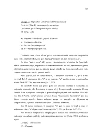 109
Diálogo 18: (Implicatura Conversacional Particularizada)
Contexto: (A) e (B) comentam sobre um sorteio.
(A) Como é que tu foste ganhar aquele sorteio?
(B) Sorte é sorte!
Ao responder “sorte é sorte”(B) quis dizer que:
a) É uma pessoa de sorte.
b) Isso não é surpresa para ele.
c) Não há explicação para isso.
Conforme vimos, Grice afirma que ao nos comunicarmos temos um compromisso
tácito com a informatividade, isto quer dizer que “ninguém fala para não dizer nada”.
Ao dizer “sorte é sorte”, (B) quebra, voluntariamente, a Máxima da Quantidade,
através de uma tautologia, respondendo de forma redundante e por isso, aparentemente, pouco
informativa, para implicar que não adianta querer entender de forma racional como certas
coisas acontecem, no caso, ter ganho o sorteio.
Nesta questão, dos 18 alunos chineses, 14 marcaram a resposta “c”, que é a mais
provável. Três 3 marcaram a letra “b”, e um marcou a “a”. Verifica-se que o percentual de
acertos foi de 77,77% e o de erros alcançou 22,22 %.
Tal resultado mostra que grande parte dos chineses entendeu a redundância da
tautologia, entretanto, não demonstrou o mesmo nível de compreensão na questão 10, que
também é um exemplo de tautologia. A possível explicação para essa diferença talvez seja
pelo fato de “sorte é sorte” ser mais universal do que “funcionário é funcionário”, pois esse
último exemplo envolve fatores culturais, como, por exemplo, as diferenças de
comportamento e postura entre funcionários do Ocidente e do Oriente.
Dos 18 alunos brasileiros, 13 marcaram “c”, que é a mais provável, e cinco (5)
assinalaram a letra “a”. O percentual de acertos foi de 72,22% e o de erros, de 27,77%.
Para descrever e explicar esta interpretação de maneira mais sistemática, poderíamos,
mais uma vez, aplicar o cálculo lógico-pragmático, proposto por Costa (1984), conforme a
seguir:
(A) e (B) – interlocutores
(C) – Contexto
 