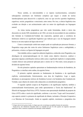 11
Nesse sentido, os mal-entendidos e os reparos (esclarecimentos, correções)
subseqüentes constituem um fenômeno complexo que requer o estudo de teorias
interdisciplinares para descrevê-lo e explicá-lo, uma vez que envolve questões lingüísticas,
cognitivas, sociais, pragmáticas e emocionais, entre outras. Por isso, a ciência lingüística tem
evoluído em direção a um esclarecimento cada vez maior da significação em linguagem
natural.
As várias teorias pragmáticas que vêm sendo formuladas, desde o início das
discussões no século XIX estendendo-se até 1962, em torno da necessidade de uma semântica
não limitada às Condições-de-Verdade das expressões, apontam para a existência de
fenômenos relativos ao significado lingüístico que indicam que o uso da linguagem natural
baseia-se em uma espécie de lógica não-trivial. 6
Como a comunicação verbal nem sempre pode ser explicada por processos formais, a
Pragmática surge para dar conta de certos fenômenos lingüísticos como a ambigüidade, a
polissemia, a ironia e as figuras de linguagem em geral.
Este trabalho enfoca o papel da subteoria lingüística, conhecida como Pragmática, nas
abordagens de ensino/aprendizagem de L2, tendo como objetivo descrever, explicar e
apresentar algumas contribuições teóricas sobre como o significado implícito é compreendido,
visando oferecer uma potencial aplicação para o ensino de L2. Para tanto, nossa pesquisa se
dividirá da seguinte forma:
Os três primeiros capítulos apresentam as fundamentações teóricas da Semântica, da
Pragmática e a interface entre ambas, da seguinte forma:
O primeiro capítulo apresenta os fundamentos da Semântica e da significação
explícita, contextualizando, historicamente, essa área da Lingüística. Logo a seguir,
abordamos os pressupostos teóricos da Semântica Lexical e da Semântica das Condições-de-
Verdade, cujos objetos de estudo estão subjacentes ao entendimento pragmático.
O segundo capítulo ocupa-se da Pragmática e da significação implícita, também a
contextualizando historicamente, para então apresentarmos a Teoria das Implicaturas7
do
filósofo da linguagem Paul Grice (1975). Fazemos uma apresentação detalhada da proposta de
Grice (1975) sobre a teoria do significado, conforme o seu texto “Logic and Conversation”,
cujo aspecto central é a primazia do significado do falante, incluindo o Princípio Cooperativo
e as Máximas de Conversação. Ainda no segundo capítulo, mostramos a pragmática dos
6
A lógica não-trivial, grosso modo, é a lógica que não se restringe aos padrões formais de raciocínio.
7
Implicaturas são inferências baseadas tanto no conteúdo do que foi dito quanto em algumas suposições
específicas sobre a natureza cooperativa da interação verbal ordinária.
 