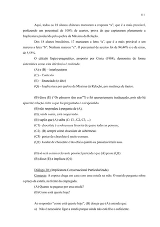 111
Aqui, todos os 18 alunos chineses marcaram a resposta “a”, que é a mais provável,
perfazendo um percentual de 100% de acertos, prova de que capturaram plenamente a
Implicatura produzida pela quebra da Máxima da Relação.
Dos 18 alunos brasileiros, 17 marcaram a letra “a”, que é a mais provável e um
marcou a letra “b”. Nenhum marcou “c”. O percentual de acertos foi de 94,44% e o de erros,
de 5,55%.
O cálculo lógico-pragmático, proposto por Costa (1984), demonstra de forma
sistemática como esta inferência é realizada:
(A) e (B) – interlocutores
(C) – Contexto
(E) – Enunciado (o dito)
(Q) – Implicatura por quebra da Máxima da Relação, por mudança de tópico.
(B) disse (E) (“Os pássaros têm asas”?) e foi aparentemente inadequado, pois não há
aparente relação entre o que foi perguntado e o respondido.
(B) não respondeu à pergunta de (A).
(B), ainda assim, está cooperando.
(B) supõe que (A) saiba (C: C1, C2, C3, ...)
(C1) chocolate é a sobremesa favorita de quase todas as pessoas;
(C2) (B) sempre come chocolate de sobremesa;
(C3) gostar de chocolate é muito comum.
(Q1) Gostar de chocolate é tão óbvio quanto os pássaros terem asas.
(B) só será o mais relevante possível pretender que (A) pense (Q1).
(B) disse (E) e implicou (Q1)
Diálogo 20: (Implicatura Conversacional Particularizada)
Contexto: A esposa chega em casa com uma estufa na mão. O marido pergunta sobre
o preço da estufa, na frente da empregada.
(A) Quanto tu pagaste por esta estufa?
(B) Como está quente hoje!
Ao responder “como está quente hoje”, (B) deseja que (A) entenda que:
a) Não é necessário ligar a estufa porque ainda não está frio o suficiente.
 