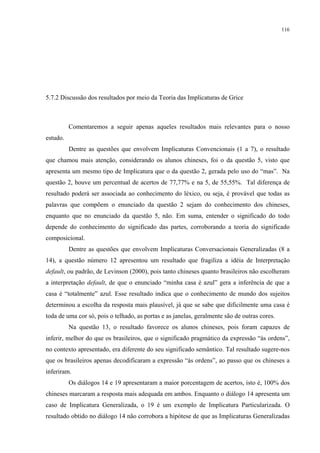 116
5.7.2 Discussão dos resultados por meio da Teoria das Implicaturas de Grice
Comentaremos a seguir apenas aqueles resultados mais relevantes para o nosso
estudo.
Dentre as questões que envolvem Implicaturas Convencionais (1 a 7), o resultado
que chamou mais atenção, considerando os alunos chineses, foi o da questão 5, visto que
apresenta um mesmo tipo de Implicatura que o da questão 2, gerada pelo uso do “mas”. Na
questão 2, houve um percentual de acertos de 77,77% e na 5, de 55,55%. Tal diferença de
resultado poderá ser associada ao conhecimento do léxico, ou seja, é provável que todas as
palavras que compõem o enunciado da questão 2 sejam do conhecimento dos chineses,
enquanto que no enunciado da questão 5, não. Em suma, entender o significado do todo
depende do conhecimento do significado das partes, corroborando a teoria do significado
composicional.
Dentre as questões que envolvem Implicaturas Conversacionais Generalizadas (8 a
14), a questão número 12 apresentou um resultado que fragiliza a idéia de Interpretação
default, ou padrão, de Levinson (2000), pois tanto chineses quanto brasileiros não escolheram
a interpretação default, de que o enunciado “minha casa é azul” gera a inferência de que a
casa é “totalmente” azul. Esse resultado indica que o conhecimento de mundo dos sujeitos
determinou a escolha da resposta mais plausível, já que se sabe que dificilmente uma casa é
toda de uma cor só, pois o telhado, as portas e as janelas, geralmente são de outras cores.
Na questão 13, o resultado favorece os alunos chineses, pois foram capazes de
inferir, melhor do que os brasileiros, que o significado pragmático da expressão “às ordens”,
no contexto apresentado, era diferente do seu significado semântico. Tal resultado sugere-nos
que os brasileiros apenas decodificaram a expressão “às ordens”, ao passo que os chineses a
inferiram.
Os diálogos 14 e 19 apresentaram a maior porcentagem de acertos, isto é, 100% dos
chineses marcaram a resposta mais adequada em ambos. Enquanto o diálogo 14 apresenta um
caso de Implicatura Generalizada, o 19 é um exemplo de Implicatura Particularizada. O
resultado obtido no diálogo 14 não corrobora a hipótese de que as Implicaturas Generalizadas
 