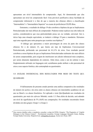 117
apresentam um nível intermediário de compreensão. Aqui, foi demonstrado que elas
apresentam um nível de compreensão fácil. Uma provável justificativa dessa facilidade de
compreensão inferencial é o fato de que a maioria dos chineses obteve a classificação
“Intermediário” e “Intermediário Superior” no exame de proficiência CELPE-Bras.
Entretanto, o resultado do diálogo 19 não corrobora a hipótese de que as Implicaturas
Particularizadas são mais difíceis de compreender. Podemos tentar explicar esse alto índice de
acertos, considerando-se que essa particularidade possa ser, na verdade, universal. Isto é,
talvez haja uma situação equivalente, se traduzir o diálogo 19 para o mandarim. Deixamos
aqui uma sugestão para outra pesquisa que examine essa hipótese.56
O diálogo que apresentou a maior percentagem de erros da parte dos alunos
chineses foi o de número 21, que ilustra um tipo de Implicatura Conversacional
Particularizada, perfazendo um percentual de 61,11% de erros. Esse resultado parcial
corrobora a nossa hipótese de que as Implicaturas Particularizadas realmente são mais difíceis
de serem compreendidas, pois exigem do interlocutor um cálculo inferencial mais complexo,
por serem altamente dependentes de contexto. Além disso, como o ato de soletrar é mais
freqüentemente utilizado em linguagem oral, acreditamos poder atribuir o alto percentual de
erros a esse aspecto fonético, não contemplado no questionário.
5.8 ANÁLISE INFERENCIAL DOS RESULTADOS POR MEIO DO TESTE QUI-
QUADRADO
O delineamento do presente estudo permite uma análise comparativa dos resultados
do número de acertos e de erros entre os alunos chineses em intercâmbio acadêmico de um
ano no Brasil e os alunos brasileiros. Foi aplicado o teste Qui-Quadrado nos resultados do
questionário, por meio do software Minitab, versão 1.5. Para efeito de decisão, será adotado
um nível de significância de 5% (0,05) nas comparações. Os resultados encontrados foram
divididos em dois grupos: Grupo 1 e Grupo 2.
56
Para maiores detalhes sobre o mandarim, consultar o artigo de FENG, Zongxin- “The Pragmatics of English
Dialogues in the Chinese Context”. Post-doctoral researcher, Foreign Languages Research Center, Beijing,
Foreign Studies University. Disponível em: zxfeng@bj.col.com.cn. Acesso em: 20 jun. 2007.
 