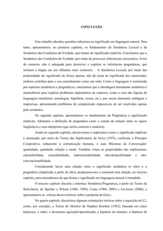 EQPENWU’Q"
Este trabalho abordou questões referentes ao significado em linguagem natural. Para
tanto, apresentamos, no primeiro capítulo, os fundamentos da Semântica Lexical e da
Semântica das Condições-de-Verdade, que tratam do significado explícito. Concluímos que a
Semântica das Condições-de-Verdade, por tratar de processos inferenciais necessários, livres
de contexto, não é adequada para descrever e explicar as inferências pragmáticas, que
incluem a língua em uso (falantes mais contexto). A Semântica Lexical, por tratar das
propriedades do significado do léxico apenas, não dá conta do significado dos enunciados,
embora contribua para o seu entendimento como um todo. Como a linguagem é constituída
por aspectos semânticos e pragmáticos, concluímos que a abordagem meramente semântica é
insatisfatória para explicar problemas dependentes de contexto, como o caso das figuras de
linguagem (metáforas, tautologias, hipérbole, ironia, etc.), por serem altamente ambíguas e
imprecisas, apresentando problemas de compreensão impossíveis de ser resolvidos apenas
pela semântica.
No segundo capítulo, apresentamos os fundamentos da Pragmática e significação
implícita. Adotamos a definição de pragmática como o estudo da relação entre os signos
lingüísticos e seus intérpretes (que inclui contexto e usuários).
Ainda no segundo capítulo, descrevemos e explicamos como o significado implícito
é alcançado, por meio da Teoria das Implicaturas de Grice (1975), conforme o Princípio
Cooperativo, subjacente à comunicação humana, e suas Máximas da Conversação:
quantidade, qualidade, relação e modo. Também vimos as propriedades das implicaturas:
calculabilidade, cancelabilidade, indeterminabilidade, não-destacabilidade e não-
convencionabilidade.
Considerando haver uma relação entre o significado semântico (o dito) e o
pragmático (implicado a partir do dito), propusemo-nos a examinar esta relação, no terceiro
capítulo, para entendermos de que forma o significado em linguagem natural é entendido.
O terceiro capítulo discutiu a interface Semântica/Pragmática, a partir da Teoria da
Relevância, de Sperber e Wilson (1986, 1995), Costa (1984, 2005) e Levinson (2000), e
apresentamos as críticas desses teóricos sobre a proposta de Grice.
No quarto capítulo, discutimos algumas orientações teóricas sobre a aquisição de L2,
como, por exemplo, a Teoria do Monitor de Stephen Krashen (1982), baseada em cinco
hipóteses, a saber: a dicotomia aquisição/aprendizado, a hipótese do monitor, a hipótese da
 