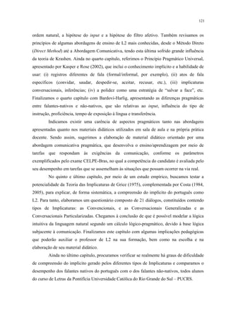 121
ordem natural, a hipótese do input e a hipótese do filtro afetivo. Também revisamos os
princípios de algumas abordagens de ensino de L2 mais conhecidas, desde o Método Direto
(Direct Method) até a Abordagem Comunicativa, tendo esta última sofrido grande influência
da teoria de Krashen. Ainda no quarto capítulo, referimos o Princípio Pragmático Universal,
apresentado por Kasper e Rose (2002), que inclui o conhecimento implícito e a habilidade de
usar: (i) registros diferentes de fala (formal/informal, por exemplo), (ii) atos de fala
específicos (convidar, saudar, despedir-se, aceitar, recusar, etc.), (iii) implicaturas
conversacionais, inferências; (iv) a polidez como uma estratégia de “salvar a face”, etc.
Finalizamos o quarto capítulo com Bardovi-Harlig, apresentando as diferenças pragmáticas
entre falantes-nativos e não-nativos, que são relativas ao input, influência do tipo de
instrução, proficiência, tempo de exposição à língua e transferência.
Indicamos existir uma carência de aspectos pragmáticos tanto nas abordagens
apresentadas quanto nos materiais didáticos utilizados em sala de aula e na própria prática
docente. Sendo assim, sugerimos a elaboração de material didático orientado por uma
abordagem comunicativa pragmática, que desenvolva o ensino/aprendizagem por meio de
tarefas que respondam às exigências da comunicação, conforme os parâmetros
exemplificados pelo exame CELPE-Bras, no qual a competência do candidato é avaliada pelo
seu desempenho em tarefas que se assemelham às situações que possam ocorrer na via real.
No quinto e último capítulo, por meio de um estudo empírico, buscamos testar a
potencialidade da Teoria das Implicaturas de Grice (1975), complementada por Costa (1984,
2005), para explicar, de forma sistemática, a compreensão do implícito do português como
L2. Para tanto, elaboramos um questionário composto de 21 diálogos, constituídos contendo
tipos de Implicaturas: as Convencionais, e as Conversacionais Generalizadas e as
Conversacionais Particularizadas. Chegamos à conclusão de que é possível modelar a lógica
intuitiva da linguagem natural segundo um cálculo lógico-pragmático, devido à base lógica
subjacente à comunicação. Finalizamos este capítulo com algumas implicações pedagógicas
que poderão auxiliar o professor de L2 na sua formação, bem como na escolha e na
elaboração de seu material didático.
Ainda no último capítulo, procuramos verificar se realmente há graus de dificuldade
de compreensão do implícito gerado pelos diferentes tipos de Implicaturas e comparamos o
desempenho dos falantes nativos do português com o dos falantes não-nativos, todos alunos
do curso de Letras da Pontifícia Universidade Católica do Rio Grande do Sul – PUCRS.
 
