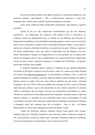 122
Para fins de análise qualitativa dos dados, utilizamos as teorias apresentadas nos três
primeiros capítulos, especialmente a TIG, e, posteriormente, aplicamos o Teste Qui-
Quadrado, para verificar como o cálculo estatístico interpreta os resultados.
Como nossas hipóteses foram corroboradas parcialmente, apresentamos a seguinte
conclusão:
Apesar de não ter sido comprovado estatisticamente que há uma diferença
significativa na compreensão dos implícitos entre falantes nativos e não-nativos do
português, observa-se empiricamente que, na verdade, há uma diferença que não pode ser
desprezada. Esta diferença é mais facilmente observada quando se trata de conversa oral, pois
fatores como a entonação, a rapidez da fala, a supressão de algumas sílabas, o uso de gírias e
expressões coloquiais certamente interferem na compreensão em geral. Portanto, sugerimos
um estudo complementar a este, que inclua a compreensão oral dos diálogos, visto que
fatores relacionados à fonética, na compreensão de L2, têm apontado que os falantes não-
nativos do Português como L2 não a compreendem com a mesma proficiência, comprovada
através de testes escritos, conforme mostraram os resultados do CELPE-Bras e do próprio
questionário utilizado neste trabalho.
O resultado, entretanto, parece comprovar a hipótese de que aspectos pragmáticos
envolvidos no Princípio Cooperativo são universais e, para isso, citamos um estudo realizado
por Zonxin Feng http://www.ling.gu.se/k, na Universidade de Beijing, China. A partir da
análise de diálogos do cotidiano, com dois grupos de falantes, chineses (falantes do inglês) e
falantes nativos do inglês, Feng teve como objetivo identificar de que forma o Princípio
Cooperativo de Grice (1975) influi nas escolhas das estratégias de fala e como as Máximas
funcionam para explicar o que é dito literalmente em um contexto específico de interação
verbal. A conclusão a que ela chegou é de que, em circunstâncias interculturais, os valores
normativos e prescritivos de um código abstrato de cooperação e de polidez podem ir além dos
aspectos culturais. A suposição de uma cooperação mútua entre os participantes de uma
conversação é um ponto-chave para uma compreensão das intenções comunicativas. Portanto,
a mensagem social que realmente pesa são as intenções – boas ou más - do falante,
determinando se o ato de fala é adequado em termos de polidez, ou não.
Apesar das diferenças culturais, conforme observa Feng, parece haver normas
implícitas para que o Princípio Cooperativo seja observado, sendo as Máximas violadas ou
não. O que podemos concluir do estudo é que o Princípio Cooperativo pode ser considerado
como um princípio ético de comunicação, o que o torna mais universal.
 