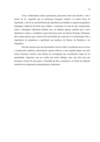 123
Com o embasamento teórico apresentado, procuramos fazer uma interface com o
ensino de L2, sugerindo que os professores busquem conhecer as teorias fortes do
significado, a fim de se conscientizarem da importância de trabalhar os aspectos pragmáticos
(linguagem implícita) de forma mais enfática e sistemática em sala de aula, enriquecendo,
assim, a abordagem tradicional adotada. Isso, em hipótese alguma, significa que se deva
abandonar a sintaxe e a semântica, já que funcionam como um alicerce da língua. Entretanto,
não se pode esquecer que o alicerce tem uma função que, neste caso, é a comunicação. Daí, a
importância de estudarmos o significado nas interfaces da Sintaxe, da Semântica e da
Pragmática.
Devemos destacar que não pretendíamos resolver todos os problemas que envolvem
a compreensão implícita, especialmente aqueles relativos a uma segunda língua, mas pelo
menos buscamos sinalizar uma direção de investigação que consideramos digna de ser
aprofundada. Sugerimos que um estudo que inclua diálogos orais seja feito para que
possamos verificar até que ponto a velocidade da fala, a pronúncia e os ruídos do ambiente
interferem na compreensão, principalmente a inferencial.
 