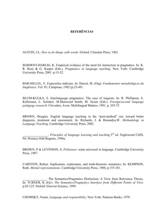 TGHGTÙPEKCU"
AUSTIN, J.L. How to do things with words. Oxford: Claredon Press, 1962.
BARDOVI-HARLIG, K. Empirical evidence of the need for instruction in pragmatics. In: K.
R. Rose & G. Kasper (Eds.). Pragmatics in language teaching. New York: Cambridge
University Press, 2001. p.13-32.
BAR-HILLEL, Y. Expressões indiciais. In: Dascal, M. (Org). Fundamentos metodológicos da
lingüística. Vol. IV, Campinas, 1982 (p.23-49)
BLUM-KULKA, S. Interlanguage pragmatics: The case of requests. In: R. Phillipson, E.
Kellerman, L. Selinker, M.Sharwood Smith, M. Swain (Eds.). Foreign/second language
pedagogy research. Clevedon, Avon: Multilingual Matters, 1991. p. 255-72
BROWN, Douglas. English language teaching in the “post-method” era: toward better
diagnosis, treatment and assessment. In: Richards, J. & Renandya,W. Methodology in
Language Teaching. Cambridge University Press, 2002.
________________. Principles of language learning and teaching.3rd
ed. Englewood Cliffs,
NJ: Prentice Hall Regents, 1994a.
BROWN, P & LEVINSON, S. Politeness: some universal in language. Cambridge University
Press, 1987.
CARSTON, Robyn. Implicature, explicature, and truth-theoretic semantics. In: KEMPSON,
Ruth. Mental representations. Cambridge University Press, 1988, p.155-181.
_______________. The Semantics/Pragmatics Distinction: A View from Relevance Theory.
In: TURNER, K (Ed.). The Semantics/Pragmatics Interface from Different Points of View.
p.85-125. Oxford: Elsevier Science, 1999.
CHOMSKY, Noam. Language and responsibility. New York: Panteon Books, 1979.
 