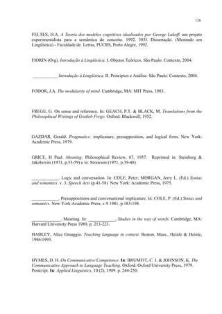 126
FELTES, H.A. A Teoria dos modelos cognitivos idealizados por George Lakoff: um projeto
experimentalista para a semântica do conceito. 1992. 303f. Dissertação. (Mestrado em
Lingüística) - Faculdade de Letras, PUCRS, Porto Alegre, 1992.
FIORIN (Org). Introdução à Lingüística. I. Objetos Teóricos. São Paulo: Contexto, 2004.
___________ Introdução à Lingüística. II. Princípios e Análise. São Paulo: Contexto, 2004.
FODOR, J.A. The modularity of mind. Cambridge, MA: MIT Press, 1983.
FREGE, G. On sense and reference. In: GEACH, P.T. & BLACK, M. Translations from the
Philosophical Writings of Gottlob Frege. Oxford: Blackwell, 1952.
GAZDAR, Gerald. Pragmatics: implicature, presupposition, and logical form. New York:
Academic Press, 1979.
GRICE, H Paul. Meaning. Philosophical Review, 67, 1957. Reprinted in: Steinberg &
Jakobovits (1971, p.53-59) e in: Strawson (1971, p.39-48)
____________. Logic and conversation. In: COLE, Peter; MORGAN, Jerry L. (Ed.) Syntax
and semantics. v. 3. Speech Acts (p.41-58) New York: Academic Press, 1975.
____________. Presuppositions and conversational implicature. In: COLE, P. (Ed.) Sintax and
semantics. New York:Academic Press, v.9 1981, p.183-198.
_____________. Meaning. In: ____________, Studies in the way of words. Cambridge, MA:
Harvard University Press 1989, p. 213-223.
HADLEY, Alice Omaggio. Teaching language in context. Boston, Mass., Heinle & Heinle,
1986/1993.
HYMES, D. H. On Communicative Competence."Kp: BRUMFIT, C. J. & JOHNSON, K. The
Communicative Approach to Language Teaching. Oxford: Oxford University Press, 1979.
Postcript. Kp: Applied Linguistics, 10 (2), 1989. p. 244-250.
 