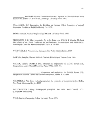 129
____________. Précis of Relevance: Communication and Cognition. In: Behavioral and Brain
Sciences.10, pp 697-754. New York, Cambridge University Press, 1987.
STALNAKER, R.C. Pragmatics. In: Davidson & Harman (Eds.). Semantics of natural
languages. Dorddrecht, Reidel Publishing Co., 1972.
SWAN, Michael. Practical English usage. Oxford: University Press, 1980.
THOMASON, R. H. Where pragmatics fits in. In: Rogers, A, Wall, B. & Murphy, J.P.(Eds)
Procedings of the Texas Conference on performatives, presupposition and implicatures.
Washington Center for Applied Linguistics. 1977, p. 161-166.
VYGOTSKY, L.S. Pensamento e linguagem. São Paulo: Martins Fontes, 1989.
WALTON, Douglas. The new dialectic. Toronto: University of Toronto Press, 1998.
WILSON, Deirdre; SPERBER, Dan. Inference and implicature. In: DAVIS, Steven (Ed),
Pragmatics a reader. Oxford University Press, 1991a, p.377-393.
_____________________________. Pragmatics and modularity. In: DAVIS, Steven (Ed),
Pragmatics, a reader. Oxford: Oxford University Press, 1991b, p. 583-595.
WIERZBICKA, Ana. Cross-cultural pragmatics: the semantics of human interaction. Berlin,
New York: Mouton de Gruyter. 2003
WITTGENSTEIN, Ludwig. Investigações filosóficas. São Paulo: Abril Cultural, 1975.
(Coleção Os Pensadores)
YULE, George. Pragmatics. Oxford University Press, 1996.
"
"
"
"
 