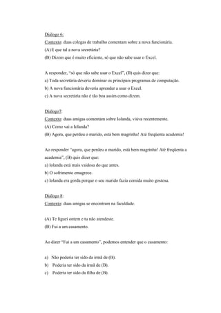 Diálogo 6:
Contexto: duas colegas de trabalho comentam sobre a nova funcionária.
(A)E que tal a nova secretária?
(B) Dizem que é muito eficiente, só que não sabe usar o Excel.
A responder, “só que não sabe usar o Excel”, (B) quis dizer que:
a) Toda secretária deveria dominar os principais programas de computação.
b) A nova funcionária deveria aprender a usar o Excel.
c) A nova secretária não é tão boa assim como dizem.
Diálogo7:
Contexto: duas amigas comentam sobre Iolanda, viúva recentemente.
(A) Como vai a Iolanda?
(B) Agora, que perdeu o marido, está bem magrinha! Até freqüenta academia!
Ao responder “agora, que perdeu o marido, está bem magrinha! Até freqüenta a
academia”, (B) quis dizer que:
a) Iolanda está mais vaidosa do que antes.
b) O sofrimento emagrece.
c) Iolanda era gorda porque o seu marido fazia comida muito gostosa.
Diálogo 8:
Contexto: duas amigas se encontram na faculdade.
(A) Te liguei ontem e tu não atendeste.
(B) Fui a um casamento.
Ao dizer “Fui a um casamento”, podemos entender que o casamento:
a) Não poderia ter sido da irmã de (B).
b) Poderia ter sido da irmã de (B).
c) Poderia ter sido da filha de (B).
 