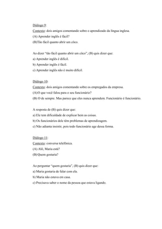 Diálogo 9:
Contexto: dois amigos comentando sobre o aprendizado da língua inglesa.
(A) Aprender inglês é fácil?
(B)Tão fácil quanto abrir um côco.
Ao dizer “tão fácil quanto abrir um côco”, (B) quis dizer que:
a) Aprender inglês é difícil.
b) Aprender inglês é fácil.
c) Aprender inglês não é muito difícil.
Diálogo 10:
Contexto: dois amigos comentando sobre os empregados da empresa.
(A)O que você falou para o seu funcionário?
(B) O de sempre. Mas parece que eles nunca aprendem. Funcionário é funcionário.
A resposta de (B) quis dizer que:
a) Ele tem dificuldade de explicar bem as coisas.
b) Os funcionários dele têm problemas de aprendizagem.
c) Não adianta insistir, pois todo funcionário age dessa forma.
Diálogo 11:
Contexto: conversa telefônica.
(A) Alô, Maria está?
(B) Quem gostaria?
Ao perguntar “quem gostaria”, (B) quis dizer que:
a) Maria gostaria de falar com ela.
b) Maria não estava em casa.
c) Precisava saber o nome da pessoa que estava ligando.
 