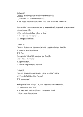 Diálogo 15:
Contexto: duas amigas conversam sobre a festa de João.
(A) Por que tu não foste à festa de João?
(B) Eu sempre aprendi que as pessoas vão a festas quando são convidadas.
Ao responder “Eu sempre aprendi que as pessoas vão a festas quando são convidadas”,
entendemos que (B):
a) Não conhecia muito bem o dono da festa.
b) Não recebeu nenhum convite.
c) É uma pessoa educada.
Diálogo 16:
Contexto: duas pessoas comentando sobre o jogador de futebol, Ronaldo.
(A) O que tu achas do Ronaldo?
(B) É fera!
Ao responder “é fera”, (B) quis dizer que Ronaldo:
a) Fica furioso facilmente.
b) Joga muito bem.
c) Tem um comportamento irracional.
Diálogo17:
Contexto: duas amigas falando sobre o bebê da rainha Victoria.
(A) Como é o bebê da rainha Victoria?
(B) É um príncipe!
Ao responder “é um príncipe”, (B) quis dizer que o bebê de Victoria:
a) É uma criança muito linda.
b) Só poderia ser um príncipe, pois é filho de uma rainha.
c) Nasceu numa família nobre.
 