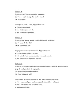 Diálogo 18:
Contexto: (A) e (B) comentam sobre um sorteio.
(A) Como é que tu foste ganhar aquele sorteio?
(B) Sorte é sorte!
Ao responder “sorte é sorte”,(B) quis dizer que:
a) É uma pessoa de sorte.
b) Isso não é surpresa para ele.
c) Não há explicação para isso.
Diálogo 19:
Contexto: duas pessoas falando sobre preferências de sobremesa.
(A) Tu gostas de chocolate?
(B) Os pássaros têm asas?
Ao perguntar “os pássaros têm asas?”, (B) quis dizer que:
a) É óbvio que ele gosta de chocolate.
b) Não entendeu bem a pergunta de (A) e mudou de assunto.
c) Não tem certeza se os pássaros têm asas.
Diálogo 20:
Contexto: A esposa chega em casa com uma estufa na mão. O marido pergunta sobre o
preço da estufa, na frente da empregada.
(A) Quanto tu pagaste por esta estufa?
(B) Como está quente hoje!
Ao responder “como está quente hoje”, (B) deseja que (A) entenda que:
a) Não é necessário ligar a estufa porque ainda não está frio o suficiente.
b) Não é conveniente falar de dinheiro agora.
c) A estufa custou caro.
 