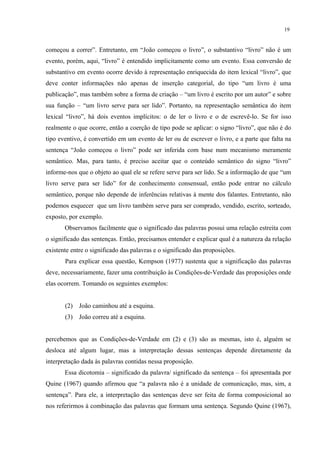 19
começou a correr”. Entretanto, em “João começou o livro”, o substantivo “livro” não é um
evento, porém, aqui, “livro” é entendido implicitamente como um evento. Essa conversão de
substantivo em evento ocorre devido à representação enriquecida do item lexical “livro”, que
deve conter informações não apenas de inserção categorial, do tipo “um livro é uma
publicação”, mas também sobre a forma de criação – “um livro é escrito por um autor” e sobre
sua função – “um livro serve para ser lido”. Portanto, na representação semântica do item
lexical “livro”, há dois eventos implícitos: o de ler o livro e o de escrevê-lo. Se for isso
realmente o que ocorre, então a coerção de tipo pode se aplicar: o signo “livro”, que não é do
tipo eventivo, é convertido em um evento de ler ou de escrever o livro, e a parte que falta na
sentença “João começou o livro” pode ser inferida com base num mecanismo meramente
semântico. Mas, para tanto, é preciso aceitar que o conteúdo semântico do signo “livro”
informe-nos que o objeto ao qual ele se refere serve para ser lido. Se a informação de que “um
livro serve para ser lido” for de conhecimento consensual, então pode entrar no cálculo
semântico, porque não depende de inferências relativas à mente dos falantes. Entretanto, não
podemos esquecer que um livro também serve para ser comprado, vendido, escrito, sorteado,
exposto, por exemplo. "
Observamos facilmente que o significado das palavras possui uma relação estreita com
o significado das sentenças. Então, precisamos entender e explicar qual é a natureza da relação
existente entre o significado das palavras e o significado das proposições.
Para explicar essa questão, Kempson (1977) sustenta que a significação das palavras
deve, necessariamente, fazer uma contribuição às Condições-de-Verdade das proposições onde
elas ocorrem. Tomando os seguintes exemplos:
(2) João caminhou até a esquina.
(3) João correu até a esquina.
percebemos que as Condições-de-Verdade em (2) e (3) são as mesmas, isto é, alguém se
desloca até algum lugar, mas a interpretação dessas sentenças depende diretamente da
interpretação dada às palavras contidas nessa proposição.
Essa dicotomia – significado da palavra/ significado da sentença – foi apresentada por
Quine (1967) quando afirmou que “a palavra não é a unidade de comunicação, mas, sim, a
sentença”. Para ele, a interpretação das sentenças deve ser feita de forma composicional ao
nos referirmos à combinação das palavras que formam uma sentença. Segundo Quine (1967),
 