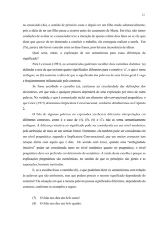21
no enunciado (4a), o sentido de primeiro casar e depois ter um filho muda substancialmente,
pois a idéia de ter um filho passa a ocorrer antes do casamento de Maria. Em (6a), não temos
condições de avaliar se o enunciador teve a intenção de apenas relatar dois fatos ou se ele quis
dizer que apesar de ter demorado a concluir o trabalho, ele conseguiu realizar a tarefa. Em
(7a), parece não haver conexão entre as duas frases, pois há uma incoerência de idéias.
Qual seria, então, a explicação de um semanticista para essas diferenças de
significado?
Para Levinson (1983), os semanticistas poderiam escolher dois caminhos distintos: (a)
defender a tese de que existem quatro significados diferentes para o conetivo ‘e’, o que o torna
ambíguo; ou (b) sustentar a idéia de que o significado das palavras de uma forma geral é vago
e freqüentemente influenciado pelo contexto.
Se fosse escolhido o caminho (a), cairíamos na circularidade das definições dos
dicionários, em que toda e qualquer palavra dependerá de uma explicação por meio de outra
palavra. Na verdade, o que é comunicado inclui um elemento não-convencional pragmático, o
que Grice (1975) denominou Implicatura Conversacional, conforme detalharemos no Capítulo
2.
O fato de algumas palavras ou expressões receberem diferentes interpretações em
diferentes contextos, como é o caso de (4), (5), (6) e (7), não as torna semanticamente
ambíguas. A diferença intuitiva no significado pode ser considerada em um nível semântico,
pela atribuição de mais de um sentido literal. Entretanto, ela também pode ser considerada em
um nível pragmático, segundo a Implicatura Conversacional, que em muitos contextos tem
relação direta com aquilo que é dito. De acordo com Grice, quando uma “ambigüidade
intuitiva” puder ser considerada tanto no nível semântico quanto no pragmático, o nível
pragmático deve ser preferido em detrimento do semântico. A razão dessa escolha é porque as
explicações pragmáticas são econômicas, no sentido de que os princípios são gerais e as
suposições, bastante motivadas.
E, se a escolha fosse o caminho (b), o que poderiam dizer os semanticistas com relação
às palavras que são antônimos, mas que podem possuir o mesmo significado dependendo do
contexto? Ou situação em que a mesma palavra possua significados diferentes, dependendo do
contexto, conforme os exemplos a seguir:
(7) O João nos deu um belo susto!
(8) O João nos deu um belo quadro.
 