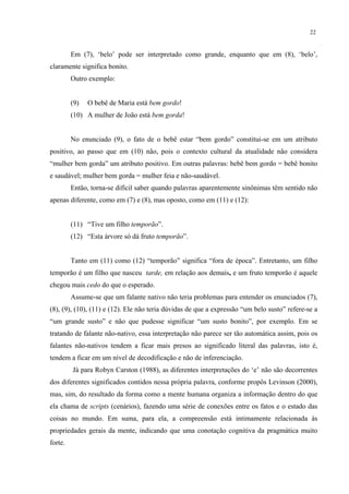 22
Em (7), ‘belo’ pode ser interpretado como grande, enquanto que em (8), ‘belo’,
claramente significa bonito.
Outro exemplo:
(9) O bebê de Maria está bem gordo!
(10) A mulher de João está bem gorda!
No enunciado (9), o fato de o bebê estar “bem gordo” constitui-se em um atributo
positivo, ao passo que em (10) não, pois o contexto cultural da atualidade não considera
“mulher bem gorda” um atributo positivo. Em outras palavras: bebê bem gordo = bebê bonito
e saudável; mulher bem gorda = mulher feia e não-saudável.
Então, torna-se difícil saber quando palavras aparentemente sinônimas têm sentido não
apenas diferente, como em (7) e (8), mas oposto, como em (11) e (12):
(11) “Tive um filho temporão”.
(12) “Esta árvore só dá fruto temporão”.
Tanto em (11) como (12) “temporão” significa “fora de época”. Entretanto, um filho
temporão é um filho que nasceu tarde,"em relação aos demais. e um fruto temporão é aquele
chegou mais cedo do que o esperado.
Assume-se que um falante nativo não teria problemas para entender os enunciados (7),
(8), (9), (10), (11) e (12). Ele não teria dúvidas de que a expressão “um belo susto” refere-se a
“um grande susto” e não que pudesse significar “um susto bonito”, por exemplo. Em se
tratando de falante não-nativo, essa interpretação não parece ser tão automática assim, pois os
falantes não-nativos tendem a ficar mais presos ao significado literal das palavras, isto é,
tendem a ficar em um nível de decodificação e não de inferenciação.
Já para Robyn Carston (1988), as diferentes interpretações do ‘e’ não são decorrentes
dos diferentes significados contidos nessa própria palavra, conforme propôs Levinson (2000),
mas, sim, do resultado da forma como a mente humana organiza a informação dentro do que
ela chama de scripts (cenários), fazendo uma série de conexões entre os fatos e o estado das
coisas no mundo. Em suma, para ela, a compreensão está intimamente relacionada às
propriedades gerais da mente, indicando que uma conotação cognitiva da pragmática muito
forte.
 