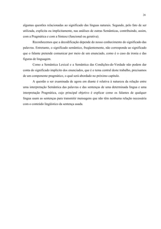 26
algumas questões relacionadas ao significado das línguas naturais. Segundo, pelo fato de ser
utilizada, explicita ou implicitamente, nas análises de outras Semânticas, contribuindo, assim,
com a Pragmática e com a Sintaxe (funcional ou gerativa).
Reconhecemos que a decodificação depende do nosso conhecimento do significado das
palavras. Entretanto, o significado semântico, freqüentemente, não corresponde ao significado
que o falante pretende comunicar por meio de um enunciado, como é o caso da ironia e das
figuras de linguagem.
Como a Semântica Lexical e a Semântica das Condições-de-Verdade não podem dar
conta do significado implícito dos enunciados, que é o tema central deste trabalho, precisamos
de um componente pragmático, o qual será abordado no próximo capítulo.
A questão a ser examinada de agora em diante é relativa à natureza da relação entre
uma interpretação Semântica das palavras e das sentenças de uma determinada língua e uma
interpretação Pragmática, cujo principal objetivo é explicar como os falantes de qualquer
língua usam as sentenças para transmitir mensagens que não têm nenhuma relação necessária
com o conteúdo lingüístico da sentença usada.
 