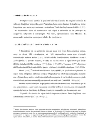 40"UQDTG"C"RTCIOıVKEC"
O objetivo deste capítulo é apresentar um breve resumo das origens históricas da
subteoria lingüística conhecida como Pragmática, bem como algumas definições do termo
Pragmática, para, então, apresentarmos em detalhes a Teoria das Implicaturas de Grice (1975),
TIG, reconhecida teoria da comunicação que supõe a existência de um princípio de
cooperação subjacente à conversação. Para tanto, apresentaremos suas Máximas da
conversação, juntamente com as propriedades das Implicaturas.
2.1 A PRAGMÁTICA E O SIGNIFICADO IMPLÍCITO
A Pragmática, em sua concepção clássica, ainda com pouca homogeneidade teórica,
surge no século XIX estendendo-se até 1962, destacando-se como seus principais
representantes teóricos Peirce (1897), Morris (1938), Carnap (1939), Bar-Hillel (1954) e
Austin (1962). O período moderno, de 1962 até os dias atuais, é representado por Searle
(1969), Stalnaker (1972), Montague (1974), Grice (1967,1975), Thomason (1977), Kempson
(1977), Gazdar (1979), Leech (1983), Sperber e Wilson (1986,1995) e Levinson (1983, 2000).
Morris (1938),15
inspirado nas idéias de Peirce (1897), de que havia relação entre os
signos e seus intérpretes, atribuiu o nome de “Pragmática” ao estudo dessas relações, enquanto
que a Sintaxe ficou sendo o estudo das relações formais entre si, e a Semântica, como o estudo
das relações dos signos com os objetos aos quais são aplicáveis (MORRIS, 1938, p. 84).
Embora muitas definições de pragmática tenham sido formuladas, acreditamos que as
que apresentamos a seguir sejam capazes de consolidar a idéia do conceito, que em sua grande
maioria, incluem: o significado do falante, o contexto, os usuários e a linguagem em uso:
“Pragmática é o estudo das regras indexicais para relacionar a forma lingüística a um
determinado contextoﬁ"(BATES, 1976, p. 3).
15
Morris diz que tudo pode ser signo, consoante a nossa interpretação, deixando em estado mais abrangente o
conceito de signo. Porém, Morris também diz que os signos se dividem em: (a) sintáctico, (ao nível da estrutura
dos signos, o modo em como eles se relacionam e as suas possíveis combinações), (b) semântico, (analisando as
relações entre os signos e os respectivos significados) e, por último, ao nível pragmático, estudanto o valor dos
signos para os utilizadores, as reações destes relativamente aos signos e o modo como os utilizamos).
 