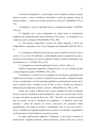 28
“No domínio da Pragmática [...] cabem tópicos como a metáfora, a estilística, recursos
teóricos em geral, e todos os fenômenos relacionados a aquilo que podemos chamar de
estrutura temática – o modo como o falante apresenta seu enunciado” (KEMPSON, 1977, p.
192).
“A Pragmática é igual ao significado menos as condições-de-verdade.” (GAZDAR,
1979, p.2)
“A Pragmática tem a meta complementar de explicar como os determinantes
semânticos são estabelecidos pelas marcas identificáveis do contexto – as circunstâncias e as
atitudes dos usuários da língua” (STALNAKER, 1980, p. 905).
“[...] não podemos compreender a natureza da própria linguagem a menos que
compreendamos a pragmática: como se usa a linguagem em comunicação” (LEECH, 1983, p.
1).
“[...] a Pragmática, definida de várias maneiras, como os estudos de enunciados reais; o
estudo do uso ao invés do significado; o estudo daquela porção do significado que não se
caracteriza exclusivamente em termos de condição de verdade; o estudo do desempenho e não
da competência, etc...” (LYONS, 1987, p. 163).
“[...] a Pragmática é o estudo do significado do falante” (YULE, 1996, p. 3).
“Quanto às propriedades pragmáticas, a Pragmática tem a ver com a maneira pela qual
o sistema lingüístico é usado” (CHOMSKY, 1997, p. 84).
›A"Pragmática é o estudo do uso da linguagem na comunicação, especialmente das
relações entre as sentenças e os contextos e situações em que são usados. A Pragmática estuda:
a) como a interpretação e o uso dos enunciados dependem do conhecimento do mundo real; b)
como os falantes usam e entendem os Atos de Fala; c) como a estrutura das sentenças é
influenciada pela relação entre o falante e o ouvinte...”(RICHARDS et al., l992, p. 284).
Cumpre aqui reforçar a diferença entre sentença (unidade de estudo da semântica
formal) e enunciado (unidade de estudo da pragmática). Assim, um enunciado pode consistir
de apenas uma palavra ou pequena frase, como “Olá!”, “Bom-dia”, etc., ou mesmo coincidir
com um período, em que se distinga(m) a(s) oração(ões) e os diferentes termos da(s)
mesma(s); e ainda: tais unidades de discurso (enunciados) não apresentam formas
preestabelecidas, nem regras de correção e aceitabilidade, como no caso dos períodos e
orações. O trabalho dos lingüistas pragmáticos será, portanto, o de identificar “regularidades”
em face da maior ou menor freqüência com que elas ocorrem.
No campo especificamente lingüístico, a Pragmática vai dar origem a correntes de
estudo diversas: Lingüística Aplicada, Análise do Discurso, Análise do Erro, etc.; e a novas
 