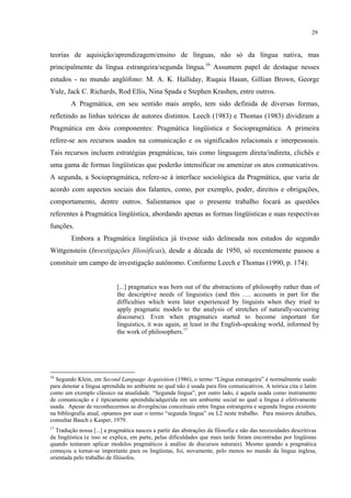 29
teorias de aquisição/aprendizagem/ensino de línguas, não só da língua nativa, mas
principalmente da língua estrangeira/segunda língua.16
Assumem papel de destaque nesses
estudos - no mundo anglófono: M. A. K. Halliday, Ruqaia Hasan, Gillian Brown, George
Yule, Jack C. Richards, Rod Ellis, Nina Spada e Stephen Krashen, entre outros.
A Pragmática, em seu sentido mais amplo, tem sido definida de diversas formas,
refletindo as linhas teóricas de autores distintos. Leech (1983) e Thomas (1983) dividiram a
Pragmática em dois componentes: Pragmática lingüística e Sociopragmática. A primeira
refere-se aos recursos usados na comunicação e os significados relacionais e interpessoais.
Tais recursos incluem estratégias pragmáticas, tais como linguagem direta/indireta, clichês e
uma gama de formas lingüísticas que poderão intensificar ou amenizar os atos comunicativos.
A segunda, a Sociopragmática, refere-se à interface sociológica da Pragmática, que varia de
acordo com aspectos sociais dos falantes, como, por exemplo, poder, direitos e obrigações,
comportamento, dentre outros. Salientamos que o presente trabalho focará as questões
referentes à Pragmática lingüística, abordando apenas as formas lingüísticas e suas respectivas
funções.
Embora a Pragmática lingüística já tivesse sido delineada nos estudos do segundo
Wittgenstein (Investigações filosóficas), desde a década de 1950, só recentemente passou a
constituir um campo de investigação autônomo. Conforme Leech e Thomas (1990, p. 174):
[...] pragmatics was born out of the abstractions of philosophy rather than of
the descriptive needs of linguistics (and this …. accounts in part for the
difficulties which were later experienced by linguists when they tried to
apply pragmatic models to the analysis of stretches of naturally-occurring
discourse). Even when pragmatics started to become important for
linguistics, it was again, at least in the English-speaking world, informed by
the work of philosophers.17
16
Segundo Klein, em Second Language Acquisition (1986), o termo “Língua estrangeira” é normalmente usado
para denotar a língua aprendida no ambiente no qual não é usada para fins comunicativos. A teórica cita o latim
como um exemplo clássico na atualidade. “Segunda língua”, por outro lado, é aquela usada como instrumento
de comunicação e é tipicamente aprendida/adquirida em um ambiente social no qual a língua é efetivamente
usada. Apesar de reconhecermos as divergências conceituais entre língua estrangeira e segunda língua existente
na bibliografia atual, optamos por usar o termo “segunda língua” ou L2 neste trabalho. Para maiores detalhes,
consultar Bauch e Kasper, 1979.
17
Tradução nossa [...] a pragmática nasceu a partir das abstrações da filosofia e não das necessidades descritivas
da lingüística (e isso se explica, em parte, pelas dificuldades que mais tarde foram encontradas por lingüistas
quando tentaram aplicar modelos pragmáticos à análise de discursos naturais). Mesmo quando a pragmática
começou a tornar-se importante para os lingüistas, foi, novamente, pelo menos no mundo da língua inglesa,
orientada pelo trabalho de filósofos.
 