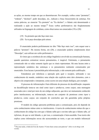 32
as ações, ao mesmo tempo em que as denominavam. Por exemplo, verbos como “prometer”,
“ordenar”, “declarar”, pedir desculpas, etc., indicam a força ilocucionária da sentença. Em
outras palavras, ao enunciar “Eu prometo” ou “Eu declaro”, o falante está denominando e
realizando a ação ao mesmo tempo.20
Esses verbos performativos são freqüentemente
utilizados na linguagem do cotidiano, como observamos nos enunciados (19) e (20):
(19) Eu prometo que não faço mais isso.
(20) Eu te peço desculpas pelo atraso.
O enunciador poderia perfeitamente ter dito “Não faço mais isso”, sem sequer usar a
palavra “prometo”. Da mesma forma, em (20), o enunciador poderia simplesmente dizer
“Desculpa”, sem utilizar um verbo performativo.
Já vimos que a existência de um código lingüístico envolvido na comunicação humana,
quando queremos comunicar nossos pensamentos, é inegável. Entretanto, o pensamento
comunicado não se reduz somente àquilo que os sinais representam. Há uma lacuna entre a
representação semântica das sentenças e os pensamentos realmente comunicados por
enunciados. Essa lacuna é preenchida pela inferenciação, e não somente pela codificação.
Entendemos por inferência a operação pela qual o receptor, utilizando o seu
conhecimento de mundo, estabelece uma relação não explícita entre dois elementos, com o
objetivo de compreender e interpretar, como ocorre em uma relação dialógica, por exemplo.
O processo de inferenciação é bem diferente do processo de decodificação: enquanto
na decodificação toma-se um sinal como input e produz-se, como output, uma mensagem
associada com o sinal por meio de um código subjacente, que deve ser mutuamente conhecido
pelos interlocutores; na inferenciação, toma-se um conjunto de premissas como input e
produz-se, como output, um conjunto de conclusões que são garantidas pelas próprias
premissas.
O modelo de código apresenta problemas para a comunicação, pois ele depende de
certo conhecimento mútuo entre os interlocutores. A teoria do conhecimento mútuo diz que o
conhecimento do código faz com que o falante saiba que o ouvinte sabe que o falante sabe, ad
infinitum, do que se está falando, e, por isso, a comunicação é bem-sucedida. Essa teoria não
explica como informações novas são acrescentadas ao texto, o que um modelo inferencial
20
Por essa razão, o título do livro de Austin é “Como fazer coisas com palavras” (How to do things with
words).
 