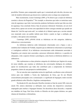 33
possibilita. Portanto, para compreender aquilo que é comunicado pelo não-dito, devemos nos
valer de modelos inferenciais que descrevem e explicam como se atinge essa compreensão.
Mais recentemente, Louise Cummings (2005, p.74) observa que a noção de inferência
constitui o alicerce da Pragmática.21
Por exemplo, se dissermos que todos os motoristas usam
cinto de segurança e que João é um motorista, podemos facilmente concluir que João usa cinto
de segurança. Essa conclusão forma a base do processo inferencial. Entretanto, em um nível
menos óbvio, apenas um ouvinte com capacidade de inferir consegue entender que quando um
falante diz “está frio aqui nesta sala”, na verdade ele (o falante) espera que o ouvinte entenda
esse enunciado como um pedido indireto para fechar a janela ou ligar a calefação, por
exemplo, e não apenas uma constatação.
Cummings (2005, p.80-84) divide as inferências em três categorias: dedutivas,
elaborativas e conversacionais.
As inferências dedutivas estão intimamente relacionadas com a lógica e com a
semântica das Condições-de-Verdade, enquanto que as elaborativas relacionam-se à psicologia
e à inteligência artificial. Já as inferências conversacionais estão intimamente associadas à
Pragmática, por estarem mais associadas a processos inferenciais abdutivos e a questões de
adequação, e não a aspectos formais e psicológicos, como fazem as inferências dedutivas e as
elaborativas.
Não exploraremos as duas primeiras categorias de inferência por fugirem do escopo
de nosso trabalho, que examina as inferências das conversações dialógicas do cotidiano,
apesar de reconhecermos que todas elas contribuem para a compreensão do fenômeno
pragmático, dentro de uma perspectiva multidisciplinar.
Por ser uma das mais respeitadas teorias do significado, escolhemos como referencial
teórico para este trabalho a Teoria das Implicaturas de Grice, que foi um filósofo
essencialmente preocupado com a comunicação e o significado da linguagem, tendo exercido
grande influência sobre filósofos e lingüistas contemporâneos.
Na década de 60, uma discussão filosófica iniciada no final do século XIX, início do
século XX, tentava determinar as definições mais corretas dos dispositivos conceituais
empregados para analisar a linguagem humana. Em decorrência dessa discussão, e inspirado
nos trabalhos de Frege, Paul Grice dividiu os filósofos em dois grupos distintos, aos quais
chamou de formalistas e informalistas.
21
“There is an important sense in which the notion of inference forms the cornerstone of Pragmatics” In:
Pragmatics: a multidisciplinary perspective, p.74.
 