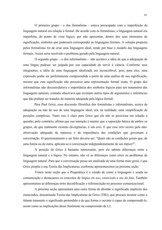 34
O primeiro grupo - o dos formalistas - estava preocupado com a imperfeição da
linguagem natural em relação à formal. De acordo com os formalistas, a linguagem natural era
imperfeita, do ponto de vista lógico, por não apresentar, dentro dos seus elementos de
significação, símbolos que pudessem corresponder às linguagens formais. A solução proposta
pelos formalistas foi de criar uma linguagem ideal, tendo por base o modelo das linguagens
formais. Assim seria resolvido o problema gerado pela linguagem natural.
O segundo grupo - o dos informalistas - não aceitava a idéia de que a adequação de
uma língua pudesse ser julgada por sua capacidade de servir à ciência. Conforme seus
integrantes, a idéia de uma linguagem idealizada era inconcebível, pois, para eles, uma
expressão podia ser perfeitamente compreendida a partir de uma análise de sua significação,
mesmo que esta significação não possuísse uma representação formal exata. O grupo dos
informalistas não desconsiderava a importância dos símbolos lógicos para um tratamento das
linguagens naturais, contudo observava que existiam outros tipos de argumentos e inferências
que não podiam ser tratados de maneira adequada pela lógica formal.
Para Paul Grice, essa discussão filosófica dos formalistas e informalistas, acerca da
adequação ou não do uso de uma linguagem ideal, era, na realidade, uma simplificação de
posições complexas. Tanto isso é claro para Grice que ele não se posiciona em relação à
questão; pelo contrário, afirma que sua intenção é manter que a suposição básica de ambos os
grupos, de que realmente existem divergências, é um erro. E que esse erro ocorre pela não-
observação adequada da natureza e da importância das condições que governam a
conversação. O questionamento a ser feito deveria ser: “Quais são as condições gerais que, de
uma forma ou de outra, aplicam-se à conversação independentemente de seu tópico?”.
A posição de Grice é bastante interessante, pois ele admite diferenças entre a
linguagem natural e a lógica. No entanto, não vê as diferenças como erros ou problemas da
linguagem natural. Para que a conversação possa ser analisada de uma forma mais geral, é que
Grice propõe a sua Teoria das Implicaturas, conforme apresentaremos na próxima seção.
Vimos nesta seção que a Pragmática é o estudo de como a linguagem é usada na
comunicação e destacamos os conceitos de língua em uso, enunciado e ato da fala. Também
apresentamos as diferenças entre decodificação e inferenciação no processo comunicacional.
A próxima seção apresentará uma outra forma de abordar o significado implícito dos
enunciados, denominada Teoria das Implicaturas de Grice (TIG), que procura mostrar como o
falante transmite o significado pretendido e de que forma o ouvinte é capaz de compreendê-lo,
assim como as implicações desse fenômeno na compreensão de L2.
 
