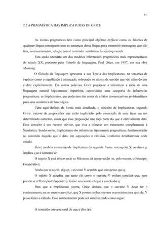 35
2.2 A PRAGMÁTICA DAS IMPLICATURAS DE GRICE
"
As teorias pragmáticas têm como principal objetivo explicar como os falantes de
qualquer língua conseguem usar as sentenças dessa língua para transmitir mensagens que não
têm, necessariamente, relação com o conteúdo semântico da sentença usada.
Esta seção abordará um dos modelos inferenciais pragmáticos mais representativos
do século XX, proposto pelo filósofo da linguagem, Paul Grice, em 1957, em sua obra
Meaning.
O filósofo da linguagem apresenta a sua Teoria das Implicaturas, na tentativa de
explicar como o significado é alcançado, sobretudo os efeitos de sentido que vão além do que
é dito explicitamente. Em outras palavras, Grice propôs-se a minimizar a idéia de uma
linguagem natural logicamente imperfeita, construindo uma categoria de inferências
pragmáticas, as Implicaturas, que poderiam dar conta de efeitos comunicativos problemáticos
para uma semântica de base lógica.
Cabe aqui definir, de forma mais detalhada, o conceito de Implicaturas, segundo
Grice: trata-se de proposições que estão implicadas pelo enunciado de uma frase em um
determinado contexto, ainda que essa proposição não faça parte do que é efetivamente dito.
Esse conceito é um recurso teórico, que visa a oferecer um tratamento complementar à
Semântica. Sendo assim, Implicaturas são inferências tipicamente pragmáticas, fundamentadas
no conteúdo daquilo que é dito, em suposições e cálculos, conforme detalharemos neste
estudo.
Grice modula o conceito de Implicatura da seguinte forma: um sujeito X, ao dizer p,
implica q se e somente se:
O sujeito X está observando as Máximas da conversação ou, pelo menos, o Princípio
Cooperativo;
Ainda que o sujeito diga p, o ouvinte Y acredita que este pense que q;
O sujeito X acredita que tanto ele como o ouvinte Y podem concluir que, para
preservar o Princípio Cooperativo, faz-se necessário chegar à conclusão q.
Para que a Implicatura ocorra, Grice destaca que o ouvinte Y deve ter o
conhecimento, ou ao menos acreditar, que X possui conhecimentos necessários para que ele, Y
possa fazer o cálculo. Esse conhecimento pode ser sistematizado como segue:
O conteúdo convencional do que é dito (p);
 