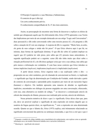 36
O Princípio Cooperativo e suas Máximas e Submáximas;
O contexto do que é dito (q);
Um certo conhecimento prévio;
O conhecimento compartilhado de X e Y dos itens anteriores.
Assim, na preocupação de encontrar uma forma de descrever e explicar os efeitos de
sentido que ultrapassam aquilo que foi efetivamente dito, Grice (1975) apresenta a sua Teoria
das Implicaturas por meio de um exemplo destacado em seu artigo “Logic and Conversation”:
duas pessoas(A) e (B) estão conversando sobre uma terceira pessoa (C). (A) pergunta a (B)
sobre a atuação de (C) em seu emprego. A resposta de (B) é a seguinte: “Muito bem, eu acho,
ele gosta de seus colegas e ainda não foi preso”. O que Grice observa aqui é que há, no
mínimo, duas formas de significação distintas. O que (B) diz sobre (C) poderá implicar ou
sugerir que (C) poderia ter sido preso, pois sabia que (C) possuía maus antecedentes. A
segunda significação poderá ser a seguinte: como (B) não tinha muito que dizer sobre a
situação profissional de (C), ele (B) disse qualquer coisa que veio a sua cabeça, mas sabia que
pelo menos a informação era verdadeira. É com base nesse contexto que Grice introduz os
termos implicitar (implicate), implicatura (implicature) e implicitado (implicatum).
A partir desses termos, Grice organiza toda a sua explicação sobre o dito - a
proposição em seu valor semântico, por ele chamado de convencional ou literal, e o implicado
- o significado que foge da determinação por Condições-de-Verdade, sendo derivado a partir
do contexto da conversação e apreendido pelos receptores por meio de um raciocínio lógico
(humano) e objetivo. Ele também apresenta uma maneira de abordar os significados
implícitos, encontrados nos diálogos de pessoas engajadas em uma conversação, oferecendo,
com isso, uma alternativa ao modelo de código, 22
ao descrever a comunicação através do
cálculo das intenções do falante, processo esse realizado pelo ouvinte, através da inferência.
Nessa primeira tentativa de dizer o que é o significado, Grice deixa claro que, para
ele, deve ser possível explicar o significado de uma expressão em termos daquilo que os
usuários da língua querem dizer, ou significam-nn, 23
com a expressão em uma determinada
ocasião. Quanto ao que o falante diz, Grice (1975) explica, está intimamente relacionado ao
significado convencional das palavras ou sentenças enunciadas, o que leva a crer que o que é
22
Enquanto o modelo de código trabalha com a transferência de conhecimento, sem explicar como se apreende
informação nova, um modelo inferencial trabalha com o raciocínio (inferência).
23
Meaning nn – significado não-natural.
 
